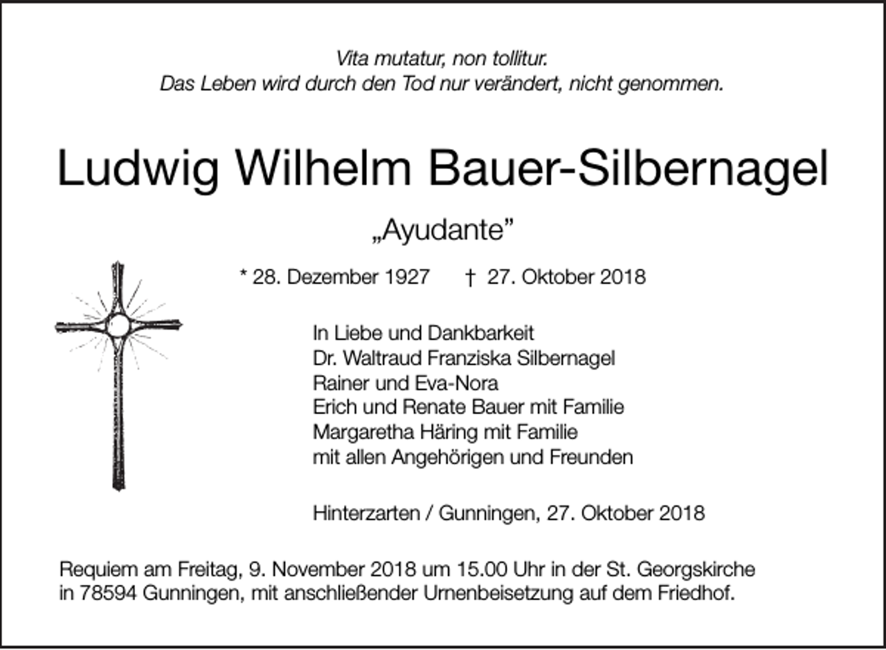 <p>Vita mutatur, non tollitur.<br />Das Leben wird durch den Tod nur verändert, nicht genommen.</p><p>Ludwig Wilhelm Bauer-Silbernagel<br />„Ayudante”<br />* 28. Dezember 1927</p><p>† 27. Oktober 2018</p><p>In Liebe und Dankbarkeit<br />Dr. Waltraud Franziska Silbernagel<br />Rainer und Eva-Nora<br />Erich und Renate Bauer mit Familie<br />Margaretha Häring mit Familie<br />mit allen Angehörigen und Freunden<br />Hinterzarten / Gunningen, 27. Oktober 2018<br />Requiem am Freitag, 9. November 2018 um 15.00 Uhr in der St. Georgskirche<br />in 78594 Gunningen, mit anschließender Urnenbeisetzung auf dem Friedhof.</p>