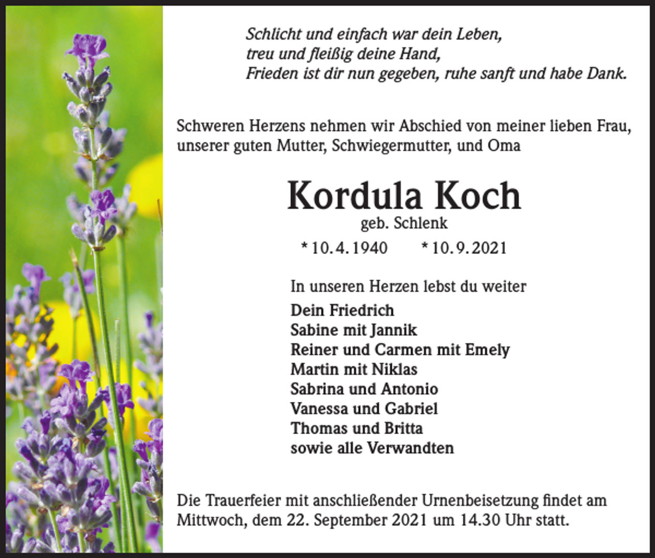 <p>Rust,<br />den 17. September<br />2021</p><p>Schlicht und einfach war dein Leben,<br />treu und fleißig deine Hand,<br />Frieden ist dir nun gegeben, ruhe sanft und habe Dank.<br />Schweren Herzens nehmen wir Abschied von meiner lieben Frau,<br />unserer guten Mutter, Schwiegermutter, und Oma</p><p>Kordula<br />Koch<br />geb. Schlenk<br />* 10. 4. 1940 * 10. 9. 2021<br />In unseren Herzen lebst du weiter<br />Dein Friedrich<br />Sabine mit Jannik<br />Reiner und Carmen mit Emely<br />Martin mit Niklas<br />Sabrina und Antonio<br />Vanessa und Gabriel<br />Thomas und Britta<br />sowie alle Verwandten<br />Die Trauerfeier mit anschließender Urnenbeisetzung findet am<br />Mittwoch, dem 22. September 2021 um 14.30 Uhr statt.</p>