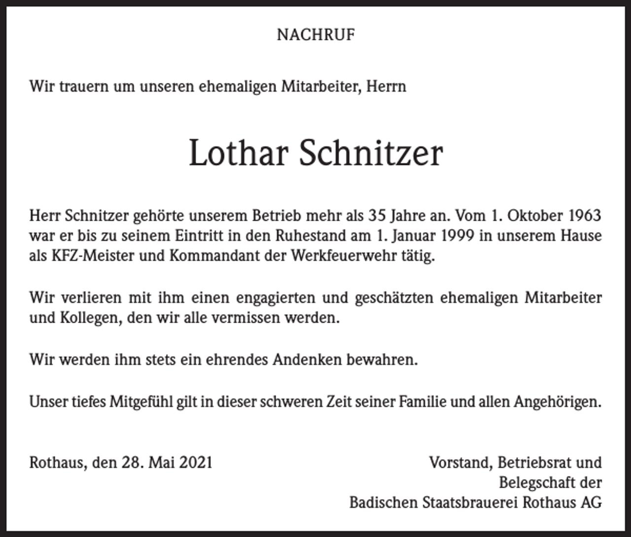 <p>NACHRUF<br />Wir trauern um unseren ehemaligen Mitarbeiter, Herrn</p><p>Lothar Schnitzer<br />Herr Schnitzer gehörte unserem Betrieb mehr als 35 Jahre an. Vom 1. Oktober 1963<br />war er bis zu seinem Eintritt in den Ruhestand am 1. Januar 1999 in unserem Hause<br />als KFZ-Meister und Kommandant der Werkfeuerwehr tätig.<br />Wir verlieren mit ihm einen engagierten und geschätzten ehemaligen Mitarbeiter<br />und Kollegen, den wir alle vermissen werden.<br />Wir werden ihm stets ein ehrendes Andenken bewahren.<br />Unser tiefes Mitgefühl gilt in dieser schweren Zeit seiner Familie und allen Angehörigen.<br />Rothaus, den 28. Mai 2021</p><p>Vorstand, Betriebsrat und<br />Belegschaft der<br />Badischen Staatsbrauerei Rothaus AG</p>