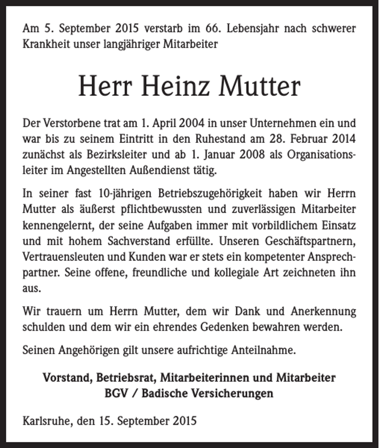 <p>Am 5. September 2015 verstarb im 66. Lebensjahr nach schwerer<br />Krankheit unser langjähriger Mitarbeiter</p><p>Herr Heinz Mutter<br />Der Verstorbene trat am 1. April 2004 in unser Unternehmen ein und<br />war bis zu seinem Eintritt in den Ruhestand am 28. Februar 2014<br />zunächst als Bezirksleiter und ab 1. Januar 2008 als Organisations­<br />leiter im Angestellten Außendienst tätig.<br />In seiner fast 10-jährigen Betriebszugehörigkeit haben wir Herrn<br />­Mutter als äußerst pflichtbewussten und zuverlässigen Mitarbeiter<br />kennengelernt, der seine Aufgaben immer mit vorbildlichem Einsatz<br />und mit hohem Sachverstand erfüllte. Unseren Geschäftspartnern,<br />Vertrauensleuten und Kunden war er stets ein kompetenter Ansprech­<br />partner. Seine offene, freundliche und kollegiale Art zeichneten ihn<br />aus.<br />Wir trauern um Herrn Mutter, dem wir Dank und Anerkennung<br />­schulden und dem wir ein ehrendes Gedenken bewahren werden.<br />Seinen Angehörigen gilt unsere aufrichtige Anteilnahme.<br />Vorstand, Betriebsrat, Mitarbeiterinnen und Mitarbeiter<br />BGV / Badische Versicherungen<br />Karlsruhe, den 15. September 2015</p>