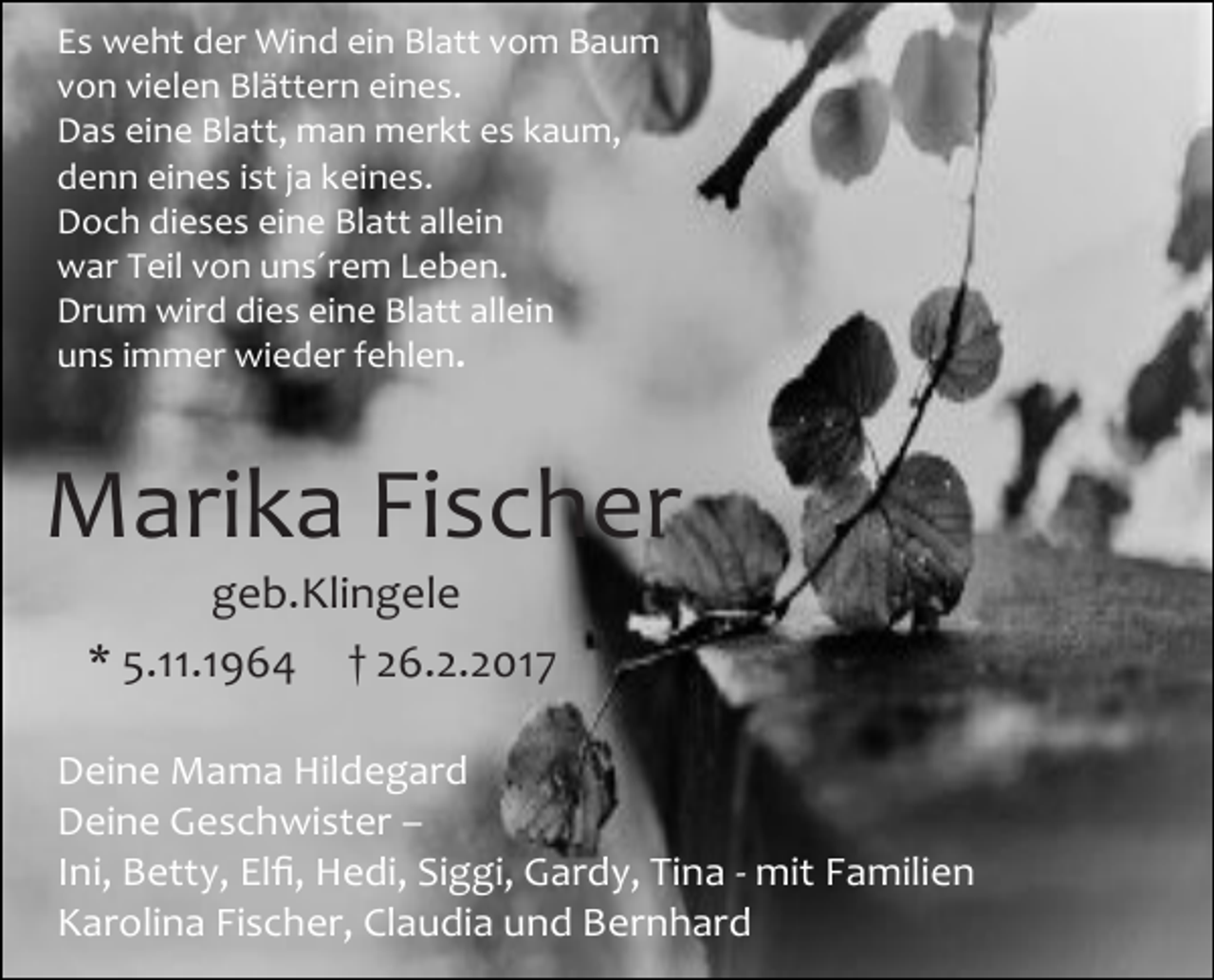 <p>Es weht der Wind ein Blatt vom Baum<br />von vielen Blättern eines.<br />Das eine Blatt, man merkt es kaum,<br />denn eines ist ja keines.<br />Doch dieses eine Blatt allein<br />war Teil von uns´rem Leben.<br />Drum wird dies eine Blatt allein<br />uns immer wieder fehlen.</p><p>Marika Fischer<br />geb.Klingele</p><p>* 5.11.1964</p><p>† 26.2.2017</p><p>Deine Mama Hildegard<br />Deine Geschwister –<br />Ini, Betty, Elﬁ, Hedi, Siggi, Gardy, Tina - mit Familien<br />Karolina Fischer, Claudia und Bernhard</p>