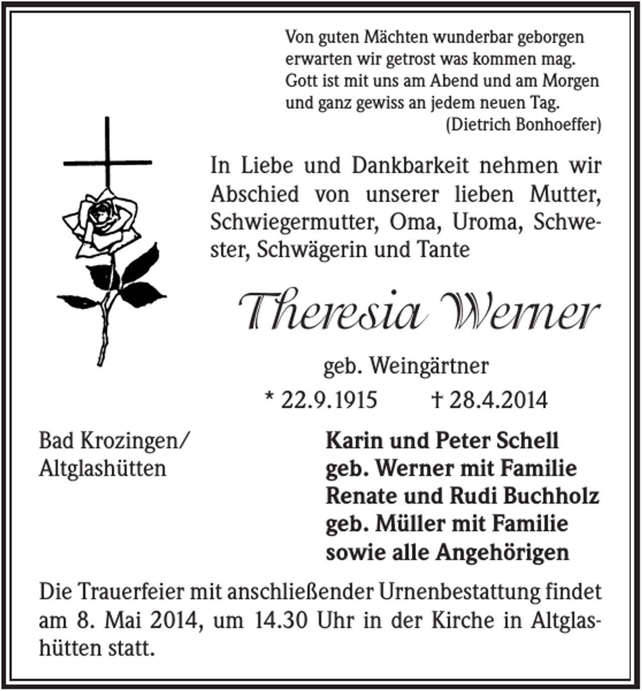 <p>Von guten Mächten wunderbar geborgen<br />erwarten wir getrost was kommen mag.<br />Gott ist mit uns am Abend und am Morgen<br />und ganz gewiss an jedem neuen Tag.<br />(Dietrich Bonhoeffer)</p><p>In Liebe und Dankbarkeit nehmen wir<br />Abschied von unserer lieben Mutter,<br />Schwiegermutter, Oma, Uroma, Schwester, Schwägerin und Tante</p><p>Theresia Werner<br />geb. Weingärtner<br />* 22.9.1915<br />† 28.4.2014<br />Bad Krozingen/<br />Altglashütten</p><p>Karin und Peter Schell<br />geb. Werner mit Familie<br />Renate und Rudi Buchholz<br />geb. Müller mit Familie<br />sowie alle Angehörigen</p><p>Die Trauerfeier mit anschließender Urnenbestattung findet<br />am 8. Mai 2014, um 14.30 Uhr in der Kirche in Altglashütten statt.</p>