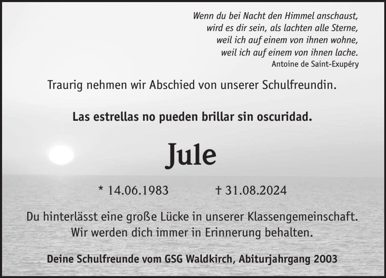 <p>Wenn du bei Nacht den Himmel anschaust,<br />wird es dir sein, als lachten alle Sterne,<br />weil ich auf einem von ihnen wohne,<br />weil ich auf einem von ihnen lache.<br />Antoine de Saint-Exupéry</p><p>Traurig nehmen wir Abschied von unserer Schulfreundin.<br />Las estrellas no pueden brillar sin oscuridad.</p><p>Jule<br />* 14.06.1983</p><p>† 31.08.2024</p><p>Du hinterlässt eine große Lücke in unserer Klassengemeinschaft.<br />Wir werden dich immer in Erinnerung behalten.<br />Deine Schulfreunde vom GSG Waldkirch, Abiturjahrgang 2003</p>