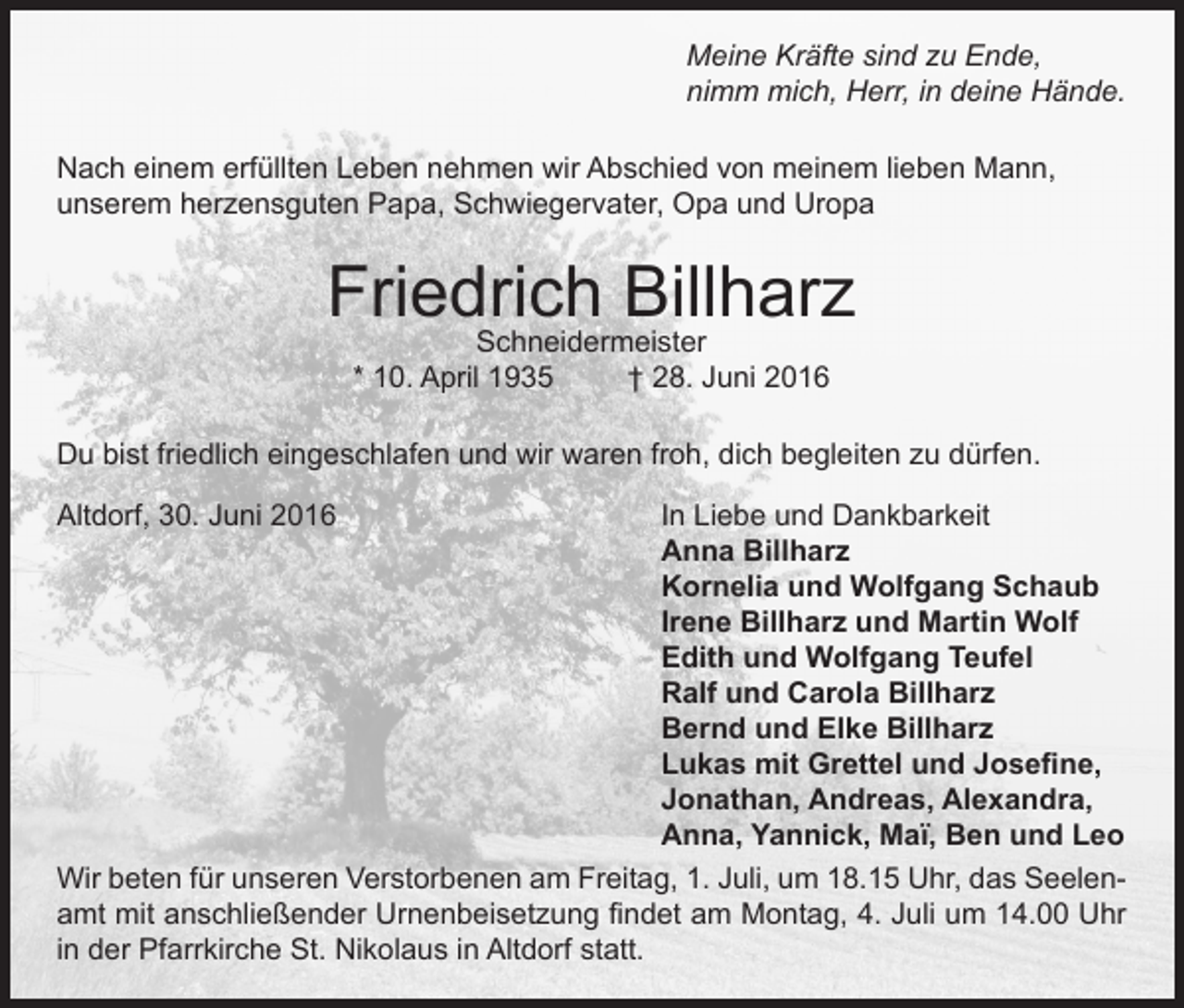 <p>Meine Kräfte sind zu Ende,<br />nimm mich, Herr, in deine Hände.<br />Nach einem erfüllten Leben nehmen wir Abschied von meinem lieben Mann,<br />unserem herzensguten Papa, Schwiegervater, Opa und Uropa</p><p>Friedrich Billharz<br />Schneidermeister<br />* 10. April 1935<br />† 28. Juni 2016</p><p>Du bist friedlich eingeschlafen und wir waren froh, dich begleiten zu dürfen.<br />Altdorf, 30. Juni 2016<br />In Liebe und Dankbarkeit</p><p>Anna Billharz</p><p>Kornelia und Wolfgang Schaub</p><p>Irene Billharz und Martin Wolf</p><p>Edith und Wolfgang Teufel</p><p>Ralf und Carola Billharz</p><p>Bernd und Elke Billharz</p><p>Lukas mit Grettel und Josefine,</p><p>Jonathan, Andreas, Alexandra,</p><p>Anna, Yannick, Maï, Ben und Leo<br />Wir beten für unseren Verstorbenen am Freitag, 1. Juli, um 18.15 Uhr, das Seelenamt mit anschließender Urnenbeisetzung findet am Montag, 4. Juli um 14.00 Uhr<br />in der Pfarrkirche St. Nikolaus in Altdorf statt.</p>