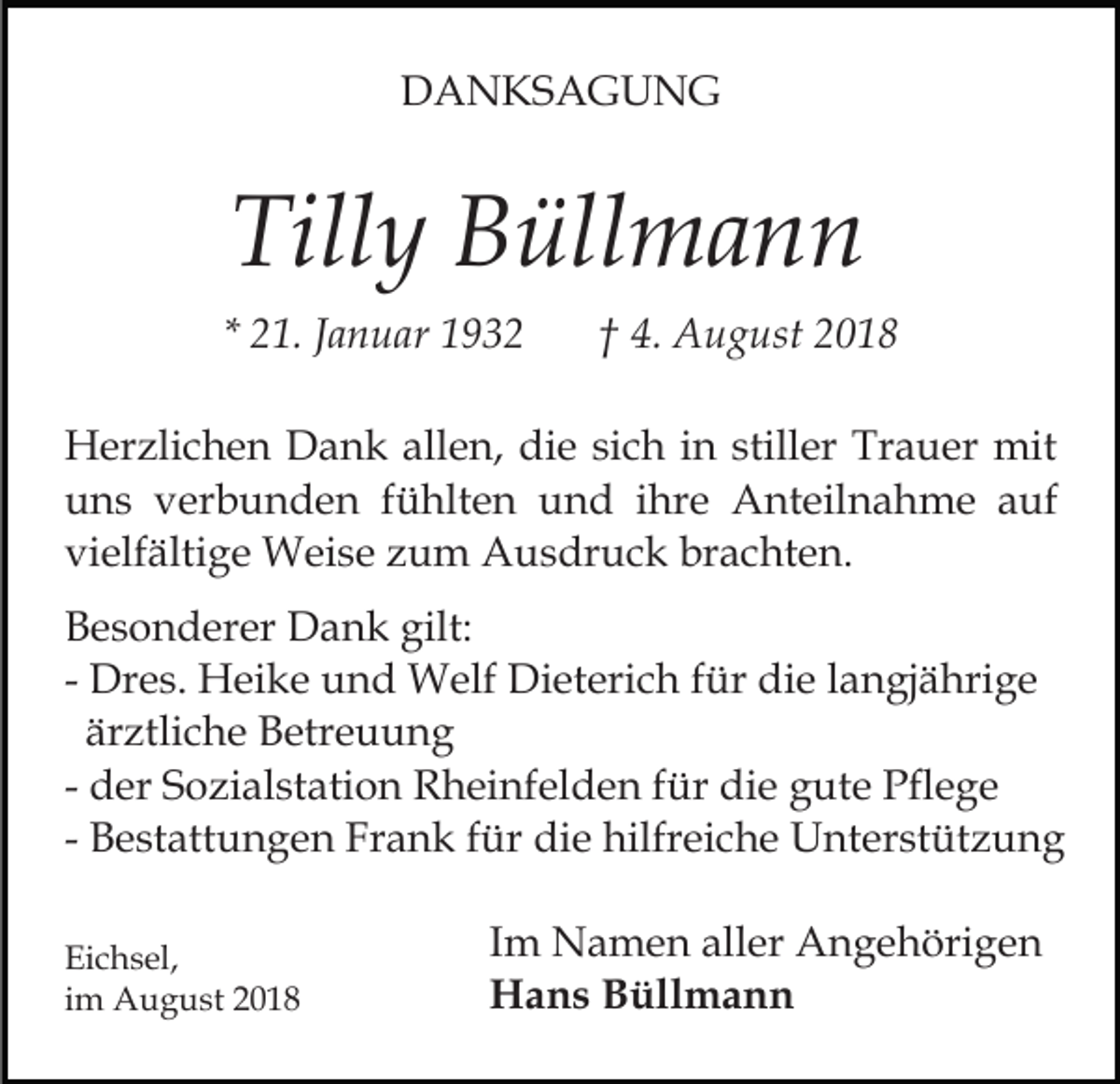 <p>DANKSAGUNG</p><p>Tilly Büllmann<br />* 21. Januar 1932</p><p>† 4. August 2018</p><p>Herzlichen Dank allen, die sich in stiller Trauer mit<br />uns verbunden fühlten und ihre Anteilnahme auf<br />vielfältige Weise zum Ausdruck brachten.<br />Besonderer Dank gilt:<br />- Dres. Heike und Welf Dieterich für die langjährige<br />ärztliche Betreuung<br />- der Sozialstation Rheinfelden für die gute Pflege<br />- Bestattungen Frank für die hilfreiche Unterstützung<br />Eichsel,<br />im August 2018</p><p>Im Namen aller Angehörigen<br />Hans Büllmann</p>