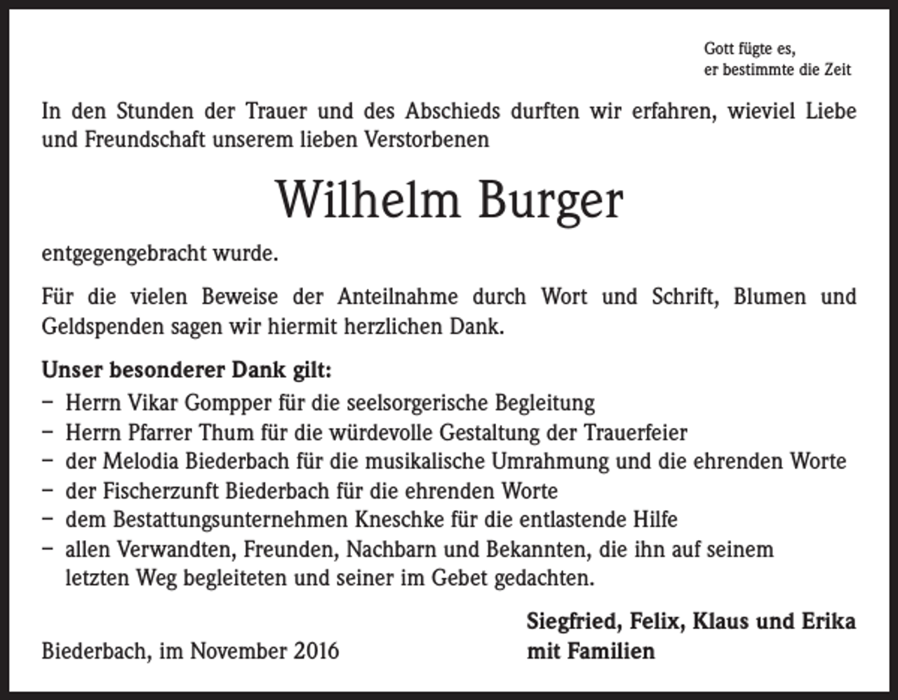 <p>Gott fügte es,<br />er bestimmte die Zeit</p><p>In den Stunden der Trauer und des Abschieds durften wir erfahren, wieviel Liebe<br />und Freundschaft unserem lieben Verstorbenen</p><p>Wilhelm Burger<br />entgegengebracht wurde.<br />Für die vielen Beweise der Anteilnahme durch Wort und Schrift, Blumen und<br />­Geldspenden sagen wir hiermit herzlichen Dank.<br />Unser besonderer Dank gilt:<br />– Herrn Vikar Gompper für die seelsorgerische Begleitung<br />– Herrn Pfarrer Thum für die würdevolle Gestaltung der Trauerfeier<br />– der Melodia Biederbach für die musikalische Umrahmung und die ehrenden Worte<br />– der Fischerzunft Biederbach für die ehrenden Worte<br />– dem Bestattungsunternehmen Kneschke für die entlastende Hilfe<br />– allen Verwandten, Freunden, Nachbarn und Bekannten, die ihn auf seinem<br />letzten Weg begleiteten und seiner im Gebet gedachten.</p><p>Biederbach, im November 2016</p><p>Siegfried, Felix, Klaus und Erika<br />mit Familien</p>