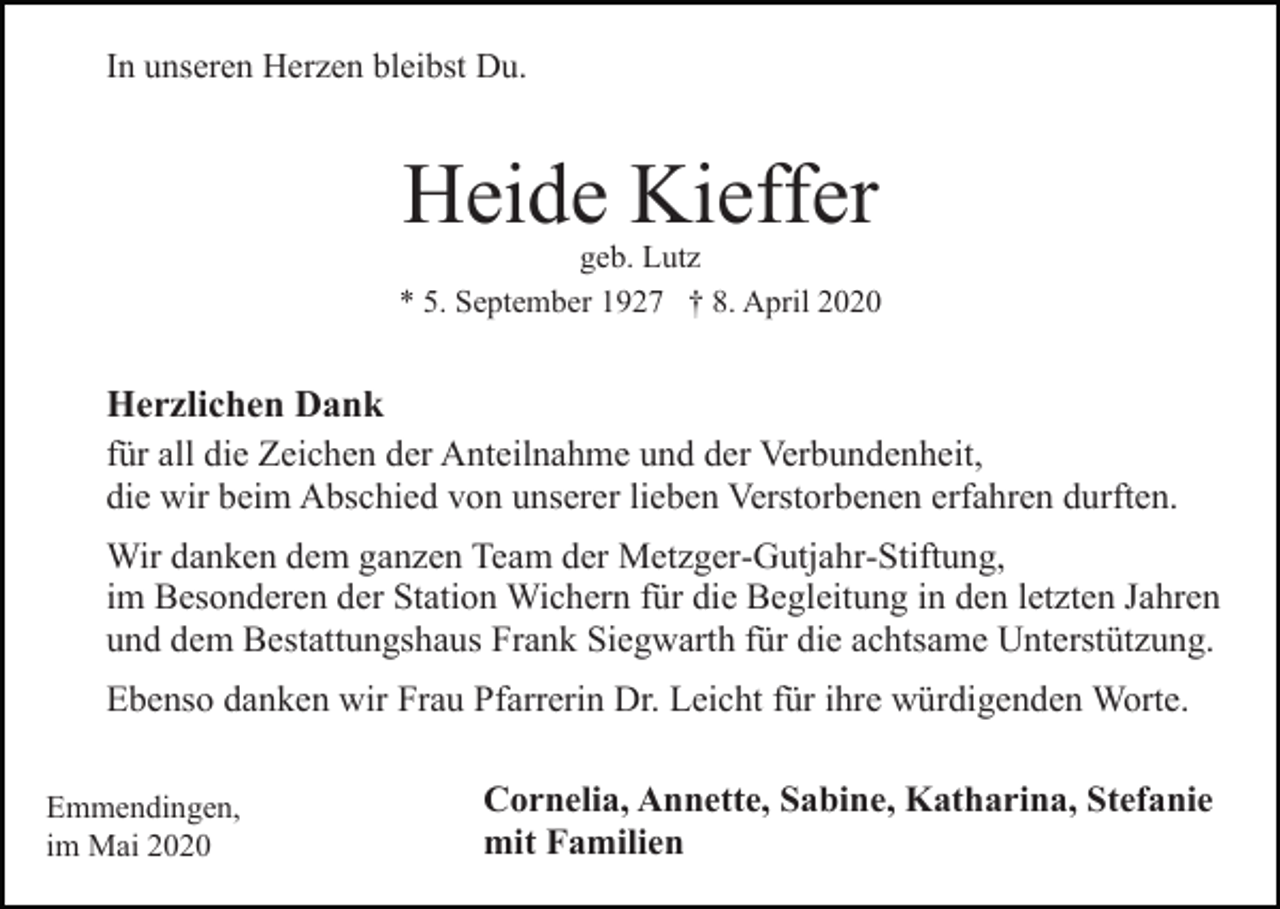 <p>In unseren Herzen bleibst Du.</p><p>Heide Kieffer</p><p>geb. Lutz<br />* 5. September 1927 † 8. April 2020</p><p>Herzlichen Dank<br />für all die Zeichen der Anteilnahme und der Verbundenheit,<br />die wir beim Abschied von unserer lieben Verstorbenen erfahren durften.<br />Wir danken dem ganzen Team der Metzger-Gutjahr-Stiftung,<br />im Besonderen der Station Wichern für die Begleitung in den letzten Jahren<br />und dem Bestattungshaus Frank Siegwarth für die achtsame Unterstützung.<br />Ebenso danken wir Frau Pfarrerin Dr. Leicht für ihre würdigenden Worte.<br />Emmendingen,<br />im Mai 2020</p><p>Cornelia, Annette, Sabine, Katharina, Stefanie<br />mit Familien</p>