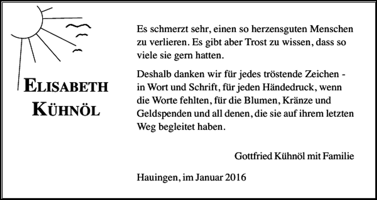 <p>Es schmerzt sehr, einen so herzensguten Menschen<br />zu verlieren. Es gibt aber Trost zu wissen, dass so<br />viele sie gern hatten.</p><p>ELISABETH<br />KÜHNÖL</p><p>Deshalb danken wir für jedes tröstende Zeichen in Wort und Schrift, für jeden Händedruck, wenn<br />die Worte fehlten, für die Blumen, Kränze und<br />Geldspenden und all denen, die sie auf ihrem letzten<br />Weg begleitet haben.<br />Gottfried Kühnöl mit Familie<br />Hauingen, im Januar 2016</p>