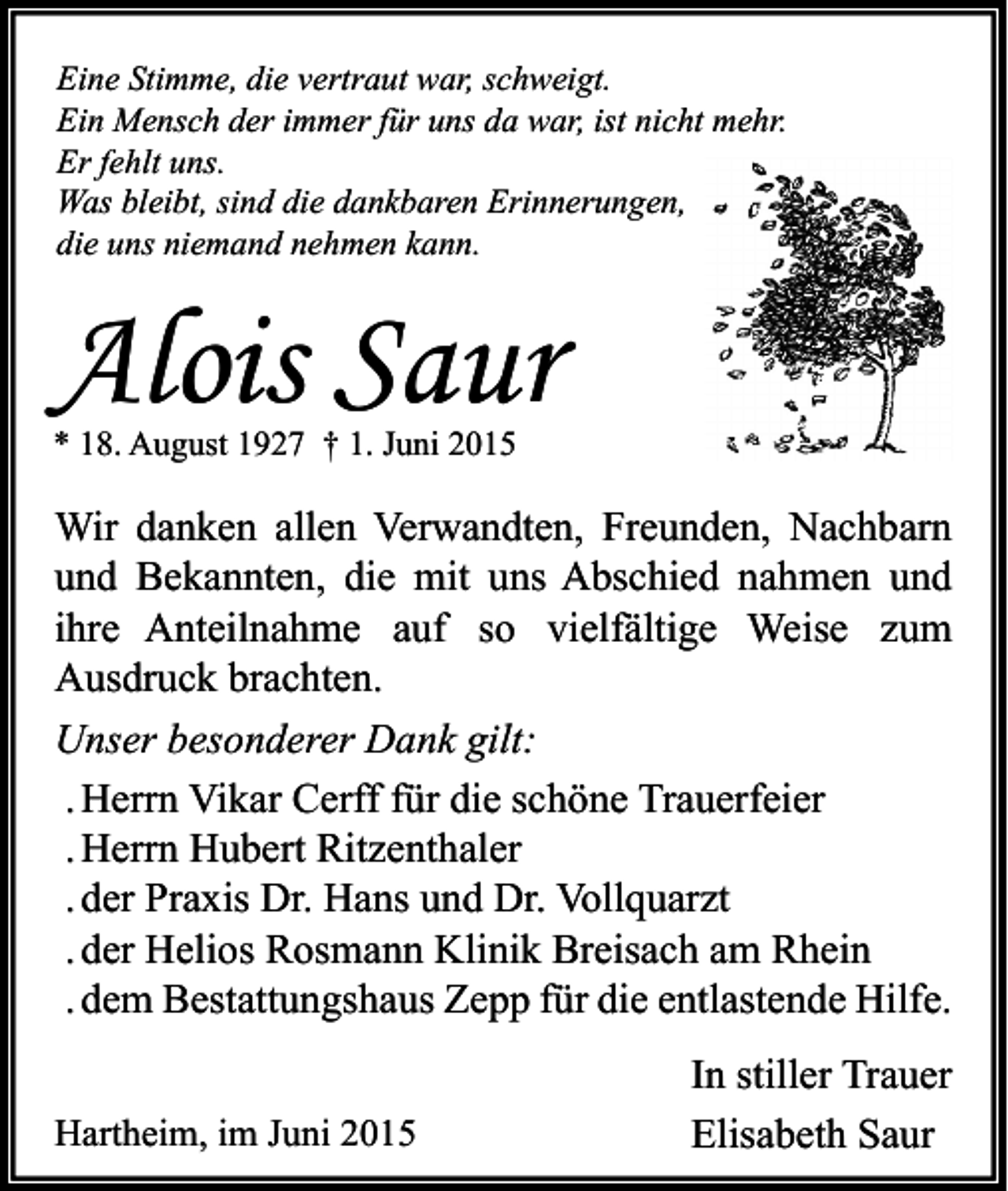 <p>Eine Stimme, die vertraut war, schweigt.<br />Ein Mensch der immer für uns da war, ist nicht mehr.<br />Er fehlt uns.<br />Was bleibt, sind die dankbaren Erinnerungen,<br />die uns niemand nehmen kann.</p><p>Alois Saur<br />* 18. August 1927 † 1. Juni 2015</p><p>Wir danken allen Verwandten, Freunden, Nachbarn<br />und Bekannten, die mit uns Abschied nahmen und<br />ihre Anteilnahme auf so vielfältige Weise zum<br />Ausdruck brachten.<br />Unser besonderer Dank gilt:<br />. Herrn Vikar Cerff für die schöne Trauerfeier<br />. Herrn Hubert Ritzenthaler<br />. der Praxis Dr. Hans und Dr. Vollquarzt<br />. der Helios Rosmann Klinik Breisach am Rhein<br />. dem Bestattungshaus Zepp für die entlastende Hilfe.<br />Hartheim, im Juni 2015</p><p>In stiller Trauer<br />Elisabeth Saur</p>