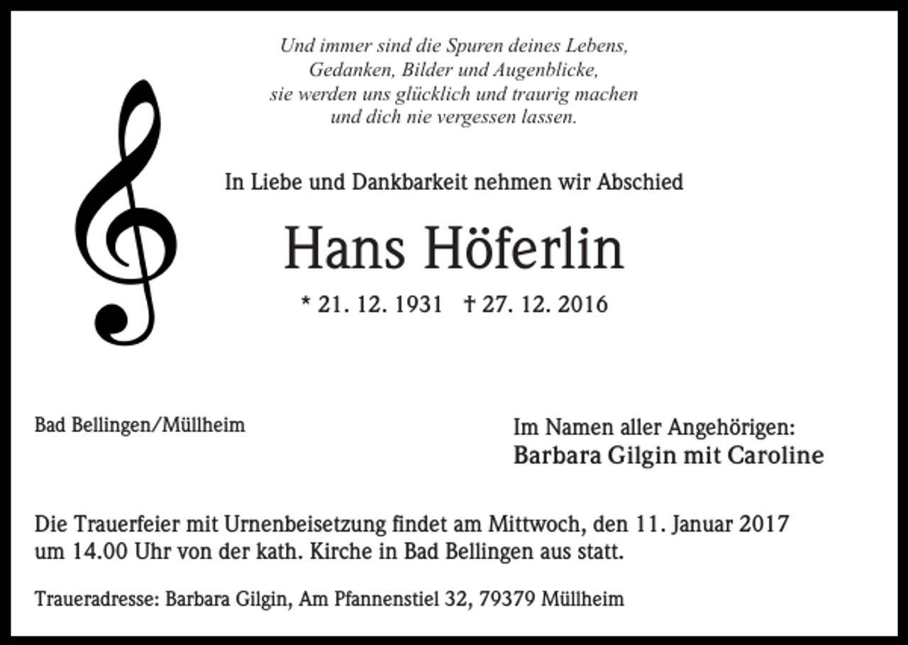<p>Und immer sind die Spuren deines Lebens,<br />Gedanken, Bilder und Augenblicke,<br />sie werden uns glücklich und traurig machen<br />und dich nie vergessen lassen.</p><p>In Liebe und Dankbarkeit nehmen wir Abschied</p><p>Hans Höferlin<br />* 21. 12. 1931 † 27. 12. 2016</p><p>Bad Bellingen/Müllheim</p><p>Im Namen aller Angehörigen:<br />Barbara Gilgin mit Caroline</p><p>Die Trauerfeier mit Urnenbeisetzung findet am Mittwoch, den 11. Januar 2017<br />um 14.00 Uhr von der kath. Kirche in Bad Bellingen aus statt.<br />Traueradresse: Barbara Gilgin, Am Pfannenstiel 32, 79379 Müllheim</p>