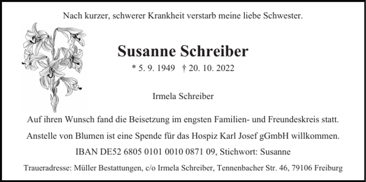<p>Nach kurzer, schwerer Krankheit verstarb meine liebe Schwester.</p><p>Susanne Schreiber<br />* 5. 9. 1949 † 20. 10. 2022<br />Irmela Schreiber<br />Auf ihren Wunsch fand die Beisetzung im engsten Familien- und Freundeskreis statt.<br />Anstelle von Blumen ist eine Spende für das Hospiz Karl Josef gGmbH willkommen.<br />IBAN DE52 6805 0101 001871 09, Stichwort: Susanne<br />Traueradresse: Müller Bestattungen, c/o Irmela Schreiber, Tennenbacher Str. 46, 79106 Freiburg</p>