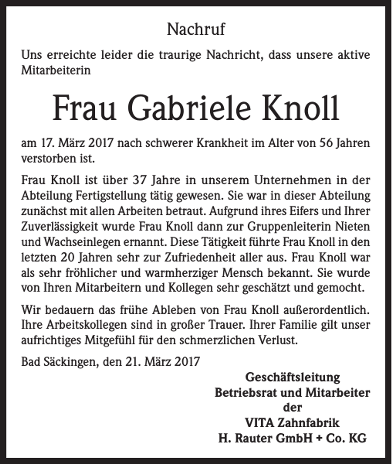 <p>Nachruf<br />Uns erreichte leider die traurige Nachricht, dass unsere aktive<br />Mitarbeiterin</p><p>Frau Gabriele Knoll<br />am 17. März 2017 nach schwerer Krankheit im Alter von 56 Jahren<br />verstorben ist.<br />Frau Knoll ist über 37 Jahre in unserem Unternehmen in der<br />Abteilung Fertigstellung tätig gewesen. Sie war in dieser Abteilung<br />zunächst mit allen Arbeiten betraut. Aufgrund ihres Eifers und Ihrer<br />Zuverlässigkeit wurde Frau Knoll dann zur Gruppenleiterin Nieten<br />und Wachseinlegen ernannt. Diese Tätigkeit führte Frau Knoll in den<br />letzten 20 Jahren sehr zur Zufriedenheit aller aus. Frau Knoll war<br />als sehr fröhlicher und warmherziger Mensch bekannt. Sie wurde<br />von Ihren Mitarbeitern und Kollegen sehr geschätzt und gemocht.<br />Wir bedauern das frühe Ableben von Frau Knoll außerordentlich.<br />Ihre Arbeitskollegen sind in großer Trauer. Ihrer Familie gilt unser<br />aufrichtiges Mitgefühl für den schmerzlichen Verlust.<br />Bad Säckingen, den 21. März 2017</p><p>Geschäftsleitung<br />Betriebsrat und Mitarbeiter<br />der<br />VITA Zahnfabrik<br />H. Rauter GmbH + Co. KG</p>