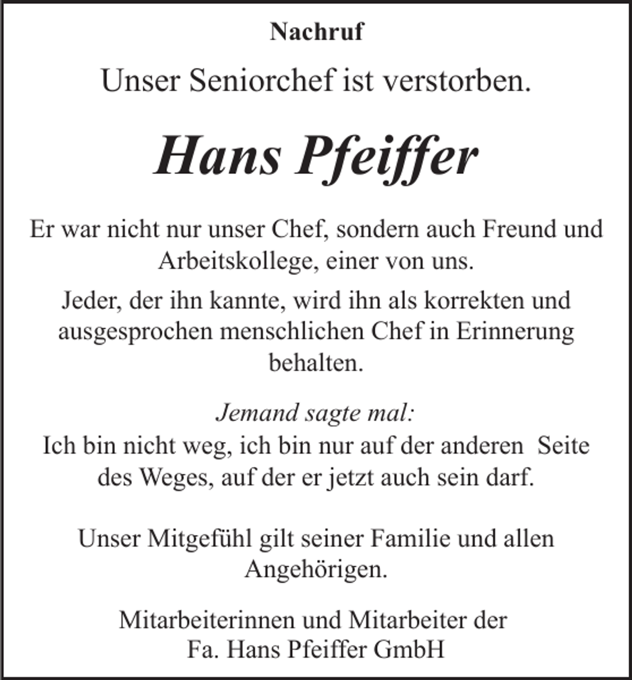 <p>N a c h r uf<br />Nachruf</p><p>istvverstorben.<br />UUnser<br />ns er SSeniorchef<br />e ni or c h ef ist<br />ers t or b e n.</p><p>HHans<br />a ns PfPfeiffer<br />eiff er<br />Er war<br />Er<br />w ar ninicht<br />c ht nnur<br />ur uunser<br />ns er Chef,<br />C h ef, ssondern<br />o n d er n aauch<br />u c h Freund<br />Fr e u n d und<br />und<br />Arbeitskollege,<br />Ar<br />b eits k oll e g e, eieiner<br />n er vvon<br />o n uns.<br />u ns.<br />als kkorrekten<br />JJeder,<br />e d er, der<br />d er iihn<br />h n kannte,<br />k a n nt e, wird<br />wir d iihn<br />h n als<br />orr e kt e n uund<br />nd<br />aausgesprochen<br />us g es pr o c h e n menschlichen<br />m e ns c hli c h e n Chef<br />C h ef iin<br />n Erinnerung<br />Eri n n er u n g<br />bbehalten.<br />e h alt e n.<br />JJemand<br />e m a n d ssagte<br />a gt e mal:<br />m al:<br />I c h bin<br />bi n nicht<br />ni c ht weg,<br />w e g, iich<br />c h bin<br />bi n nur<br />n ur auf<br />a uf der<br />d er anderen<br />a n d er e n Seite<br />S eite<br />Ich<br />ddes<br />es Weges,<br />We g es, aauf<br />uf dder<br />er er<br />et z t auch<br />a u c h sein<br />s ei n darf.<br />d arf.<br />erjjetzt<br />UUnser<br />ns er Mitgefühl<br />Mit g ef ü hl gilt<br />gilts seiner<br />ei n er Familie<br />F a mili e und<br />u n d all<br />allen<br />en<br />Angehörigen.<br />A n g e h öri g e n.<br />Mitarbeiterinnen<br />Mit<br />ar b eit eri n n e n u und<br />n d Mit<br />Mitarbeiter<br />ar b eit er der<br />d er<br />F a. Hans<br />H a ns Pf<br />eiff er GmbH<br />G mb H<br />Fa.<br />Pfeiffer</p>