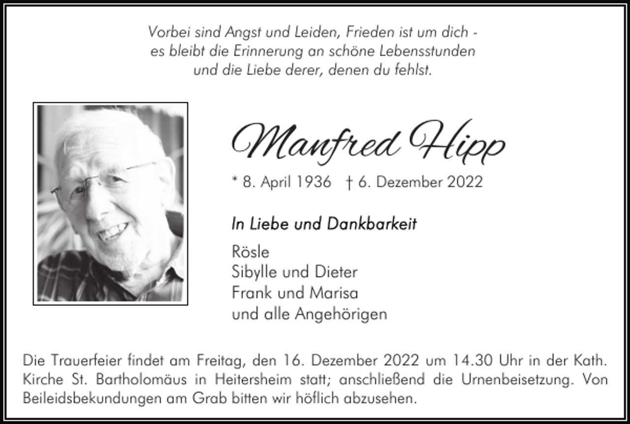 <p>Vorbei sind Angst und Leiden, Frieden ist um dich es bleibt die Erinnerung an schöne Lebensstunden<br />und die Liebe derer, denen du fehlst.</p><p>Manfred Hipp</p><p>* 8. April 1936 † 6. Dezember 2022</p><p>Rösle<br />Sibylle und Dieter<br />Frank und Marisa<br />und alle Angehörigen<br />Die Trauerfeier findet am Freitag, den 16. Dezember 2022 um 14.30 Uhr in der Kath.<br />Kirche St. Bartholomäus in Heitersheim statt; anschließend die Urnenbeisetzung. Von<br />Beileidsbekundungen am Grab bitten wir höflich abzusehen.</p>