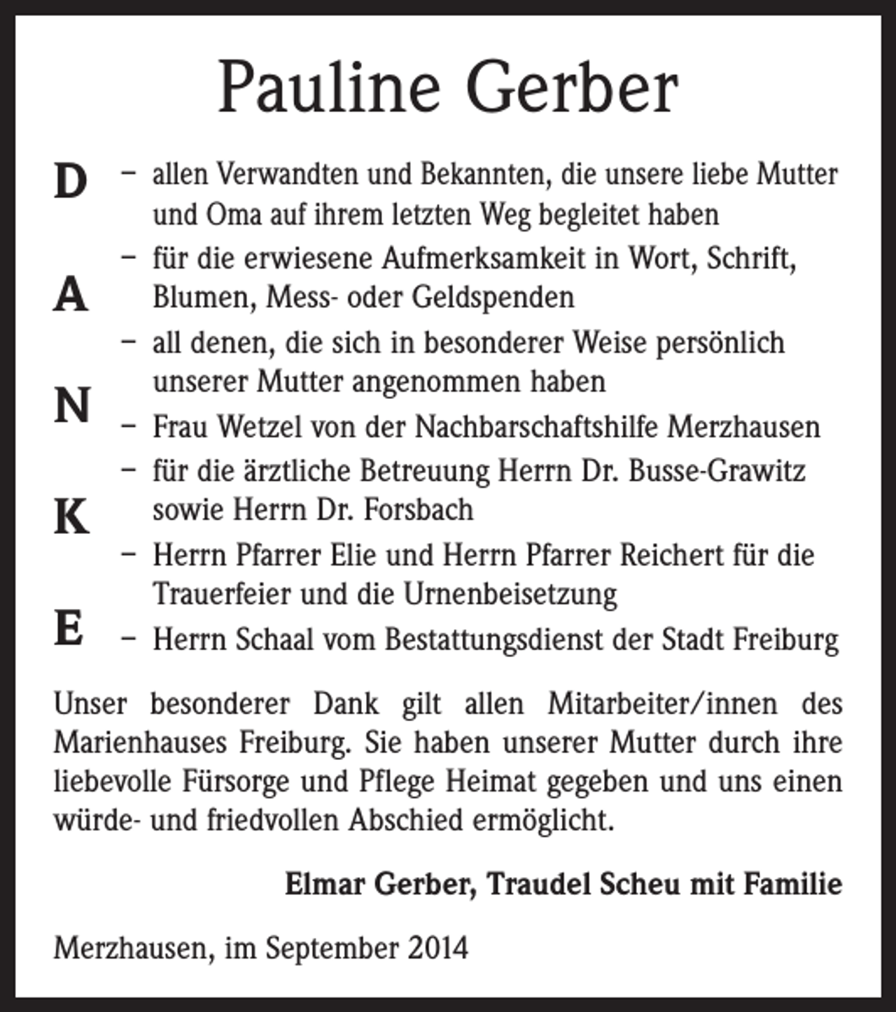 <p>Pauline Gerber<br />D<br />A<br />N<br />K<br />E</p><p>– allen Verwandten und Bekannten, die unsere ­liebe Mutter<br />und Oma auf ihrem letzten Weg begleitet haben<br />– für die erwiesene Aufmerksamkeit in Wort, Schrift,<br />Blumen, Mess- oder Geldspenden<br />– all denen, die sich in besonderer Weise persönlich<br />unserer Mutter angenommen haben<br />– Frau Wetzel von der Nachbarschaftshilfe ­Merzhausen<br />– für die ärztliche Betreuung Herrn Dr. Busse-Grawitz<br />sowie Herrn Dr. Forsbach<br />– Herrn Pfarrer Elie und Herrn Pfarrer Reichert für die<br />Trauerfeier und die Urnenbeisetzung<br />– Herrn Schaal vom Bestattungsdienst der Stadt Freiburg</p><p>Unser besonderer Dank gilt allen Mitarbeiter/innen des<br />Marien­hauses Freiburg. Sie haben unserer Mutter durch ihre<br />liebevolle Fürsorge und Pflege Heimat gegeben und uns einen<br />würde- und friedvollen Abschied ermöglicht.<br />Elmar Gerber, Traudel Scheu mit Familie<br />Merzhausen, im September 2014</p>