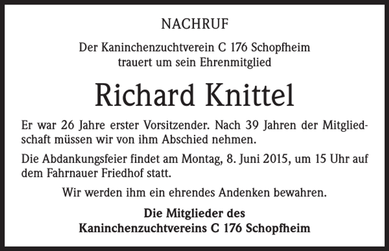 <p>NACHRUF<br />Der Kaninchenzuchtverein C 176 Schopfheim<br />trauert um sein Ehrenmitglied</p><p>Richard Knittel<br />Er war 26 Jahre erster Vorsitzender. Nach 39 Jahren der Mitgliedschaft müssen wir von ihm Abschied nehmen.<br />Die Abdankungsfeier findet am Montag, 8. Juni 2015, um 15 Uhr auf<br />dem Fahrnauer Friedhof statt.<br />Wir werden ihm ein ehrendes Andenken bewahren.<br />Die Mitglieder des<br />Kaninchenzuchtvereins C 176 Schopfheim</p>
