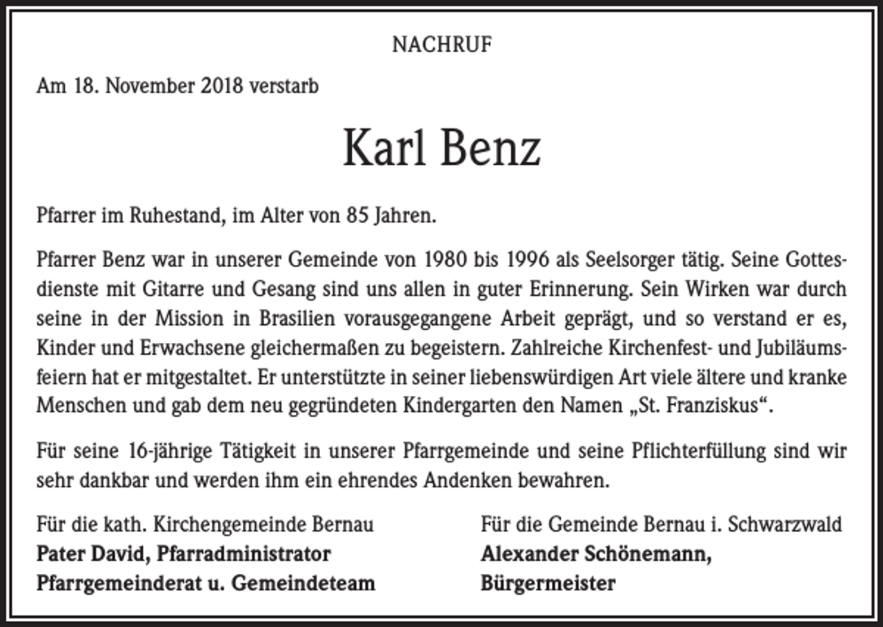 <p>NACHRUF<br />Am 18. November 2018 verstarb</p><p>Karl Benz<br />Pfarrer im Ruhestand, im Alter von 85 Jahren.<br />Pfarrer Benz war in unserer Gemeinde von 1980 bis 1996 als Seelsorger tätig. Seine Gottesdienste mit Gitarre und Gesang sind uns allen in guter Erinnerung. Sein Wirken war durch<br />seine in der Mission in Brasilien vorausgegangene Arbeit geprägt, und so verstand er es,<br />Kinder und Erwachsene gleichermaßen zu begeistern. Zahlreiche Kirchenfest- und Jubiläumsfeiern hat er mitgestaltet. Er unterstützte in seiner liebenswürdigen Art viele ältere und kranke<br />Menschen und gab dem neu gegründeten Kindergarten den Namen „St. Franziskus“.<br />Für seine 16-jährige Tätigkeit in unserer Pfarrgemeinde und seine Pflichterfüllung sind wir<br />sehr dankbar und werden ihm ein ehrendes Andenken bewahren.<br />Für die kath. Kirchengemeinde Bernau<br />Pater David, Pfarradministrator<br />Pfarrgemeinderat u. Gemeindeteam</p><p>Für die Gemeinde Bernau i. Schwarzwald<br />Alexander Schönemann,<br />Bürgermeister</p>