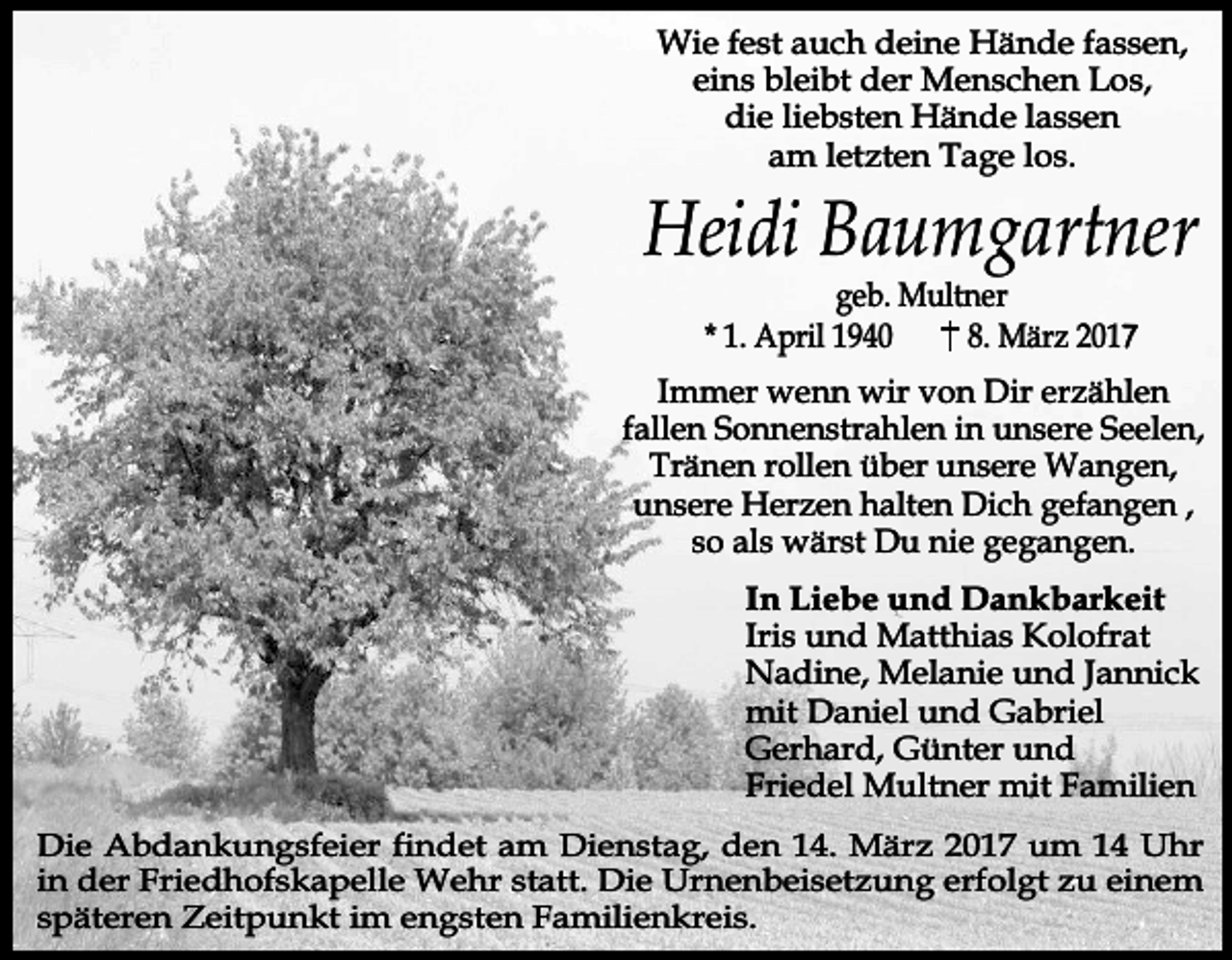 <p>Wie fest auch deine Hände fassen,<br />eins bleibt der Menschen Los,<br />die liebsten Hände lassen<br />am letzten Tage los.</p><p>Heidi Baumgartner<br />geb. Multner<br />* 1. April 1940<br />8. März 2017</p><p>Immer wenn wir von Dir erzählen<br />fallen Sonnenstrahlen in unsere Seelen,<br />Tränen rollen über unsere Wangen,<br />unsere Herzen halten Dich gefangen ,<br />so als wärst Du nie gegangen.<br />In Liebe und Dankbarkeit<br />Iris und Matthias Kolofrat<br />Nadine, Melanie und Jannick<br />mit Daniel und Gabriel<br />Gerhard, Günter und<br />Friedel Multner mit Familien<br />Die Abdankungsfeier findet am Dienstag, den 14. März 2017 um 14 Uhr<br />in der Friedhofskapelle Wehr statt. Die Urnenbeisetzung erfolgt zu einem<br />späteren Zeitpunkt im engsten Familienkreis.</p>