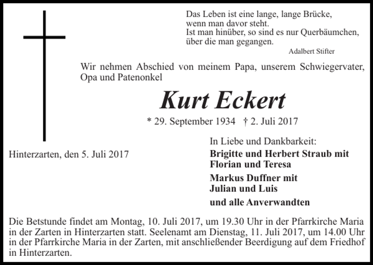 <p>Das Leben ist eine lange, lange Brücke,<br />wenn man davor steht.<br />Ist man hinüber, so sind es nur Querbäumchen,<br />über die man gegangen.<br />Adalbert Stifter</p><p>Wir nehmen Abschied von meinem Papa, unserem Schwiegervater,<br />Opa und Patenonkel</p><p>Kurt Eckert</p><p>* 29. September 1934 † 2. Juli 2017<br />Hinterzarten, den 5. Juli 2017</p><p>In Liebe und Dankbarkeit:<br />Brigitte und Herbert Straub mit<br />Florian und Teresa<br />Markus Duffner mit<br />Julian und Luis<br />und alle Anverwandten</p><p>Die Betstunde findet am Montag, 10. Juli 2017, um 19.30 Uhr in der Pfarrkirche Maria<br />in der Zarten in Hinterzarten statt. Seelenamt am Dienstag, 11. Juli 2017, um 14.00 Uhr<br />in der Pfarrkirche Maria in der Zarten, mit anschließender Beerdigung auf dem Friedhof<br />in Hinterzarten.</p>
