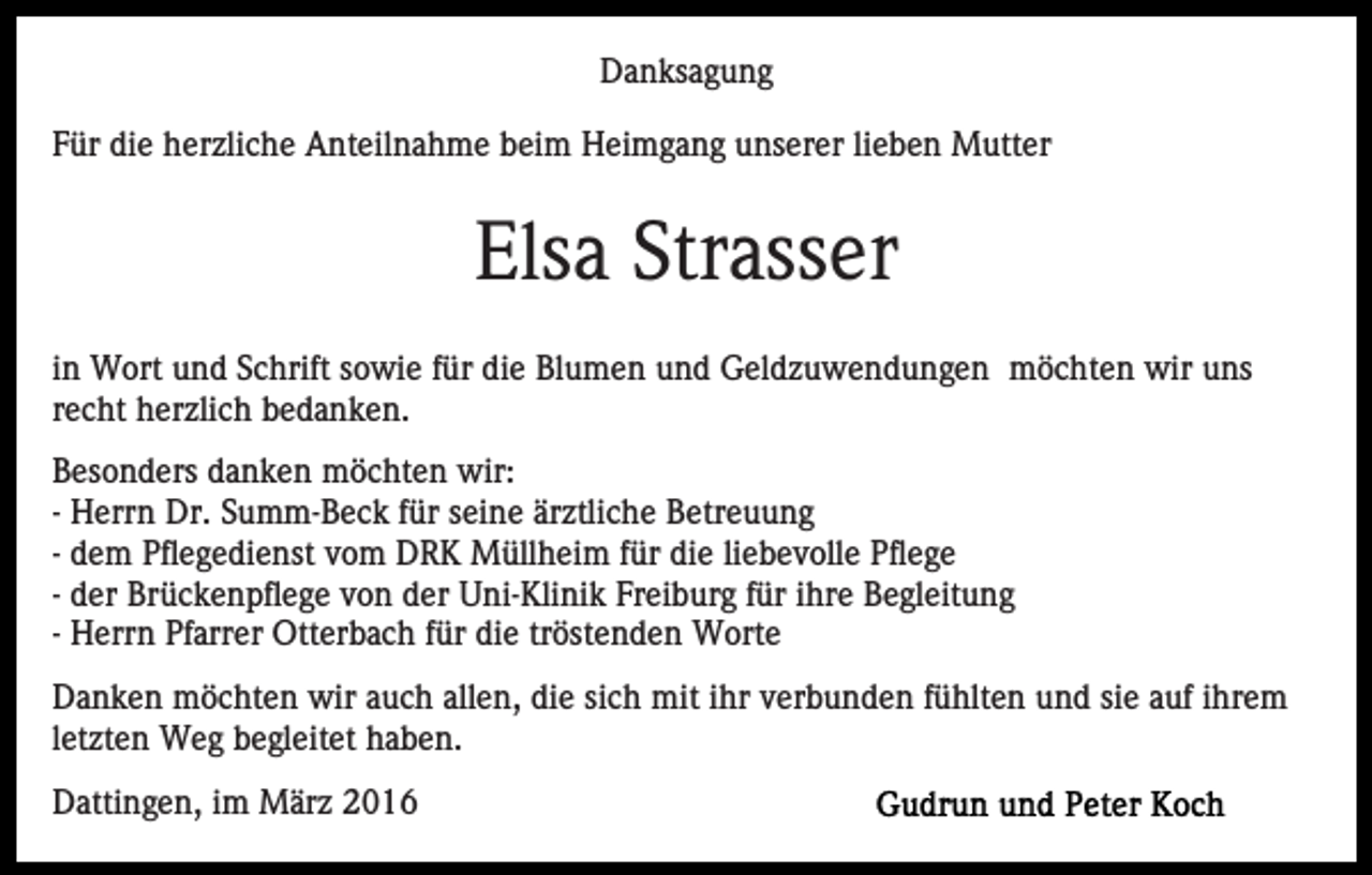 <p>Danksagung<br />Für die herzliche Anteilnahme beim Heimgang unserer lieben Mutter</p><p>Elsa Strasser<br />in Wort und Schrift sowie für die Blumen und Geldzuwendungen möchten wir uns<br />recht herzlich bedanken.<br />Besonders danken möchten wir:<br />- Herrn Dr. Summ-Beck für seine ärztliche Betreuung<br />- dem Pflegedienst vom DRK Müllheim für die liebevolle Pflege<br />- der Brückenpflege von der Uni-Klinik Freiburg für ihre Begleitung<br />- Herrn Pfarrer Otterbach für die tröstenden Worte<br />Danken möchten wir auch allen, die sich mit ihr verbunden fühlten und sie auf ihrem<br />letzten Weg begleitet haben.<br />Dattingen, im März 2016</p>