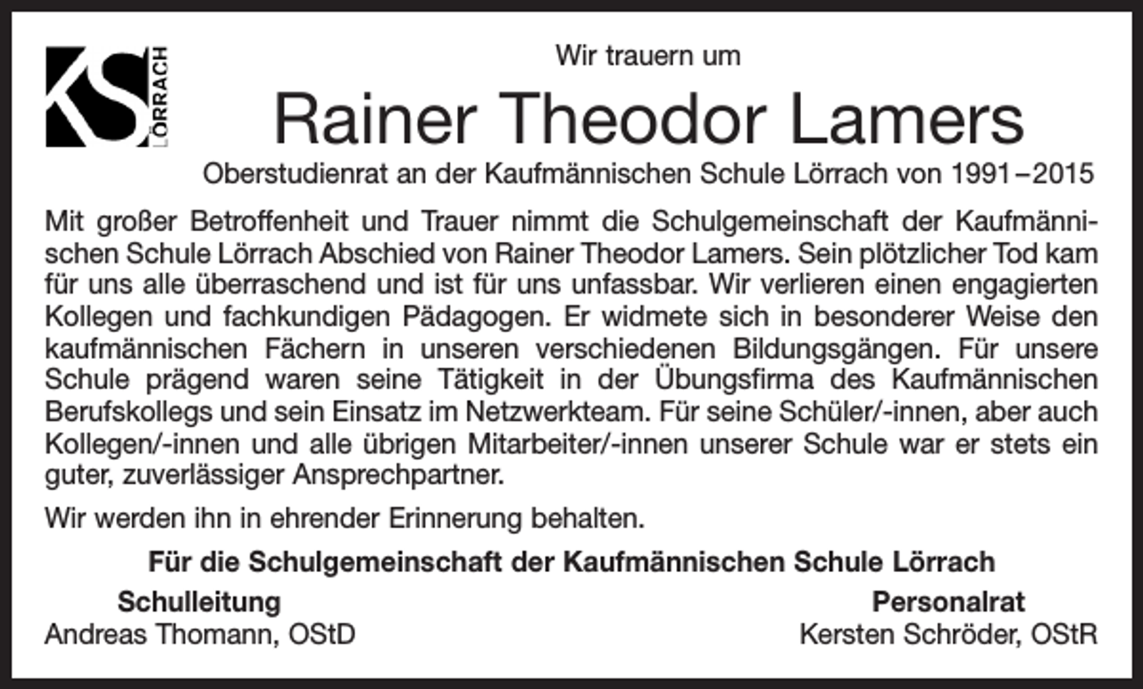 <p>Wir trauern um</p><p>Rainer Theodor Lamers</p><p>Oberstudienrat an der Kaufmännischen Schule Lörrach von 1991 – 2015<br />Mit großer Betroffenheit und Trauer nimmt die Schulgemeinschaft der Kaufmännischen Schule Lörrach Abschied von Rainer Theodor Lamers. Sein plötzlicher Tod kam<br />für uns alle überraschend und ist für uns unfassbar. Wir verlieren einen engagierten<br />Kollegen und fachkundigen Pädagogen. Er widmete sich in besonderer Weise den<br />kaufmännischen Fächern in unseren verschiedenen Bildungsgängen. Für unsere<br />Schule prägend waren seine Tätigkeit in der Übungsfirma des Kaufmännischen<br />Berufskollegs und sein Einsatz im Netzwerkteam. Für seine Schüler/-innen, aber auch<br />Kollegen/-innen und alle übrigen Mitarbeiter/-innen unserer Schule war er stets ein<br />guter, zuverlässiger Ansprechpartner.<br />Wir werden ihn in ehrender Erinnerung behalten.<br />Für die Schulgemeinschaft der Kaufmännischen Schule Lörrach<br />Schulleitung<br />Personalrat<br />Andreas Thomann, OStD<br />Kersten Schröder, OStR</p>