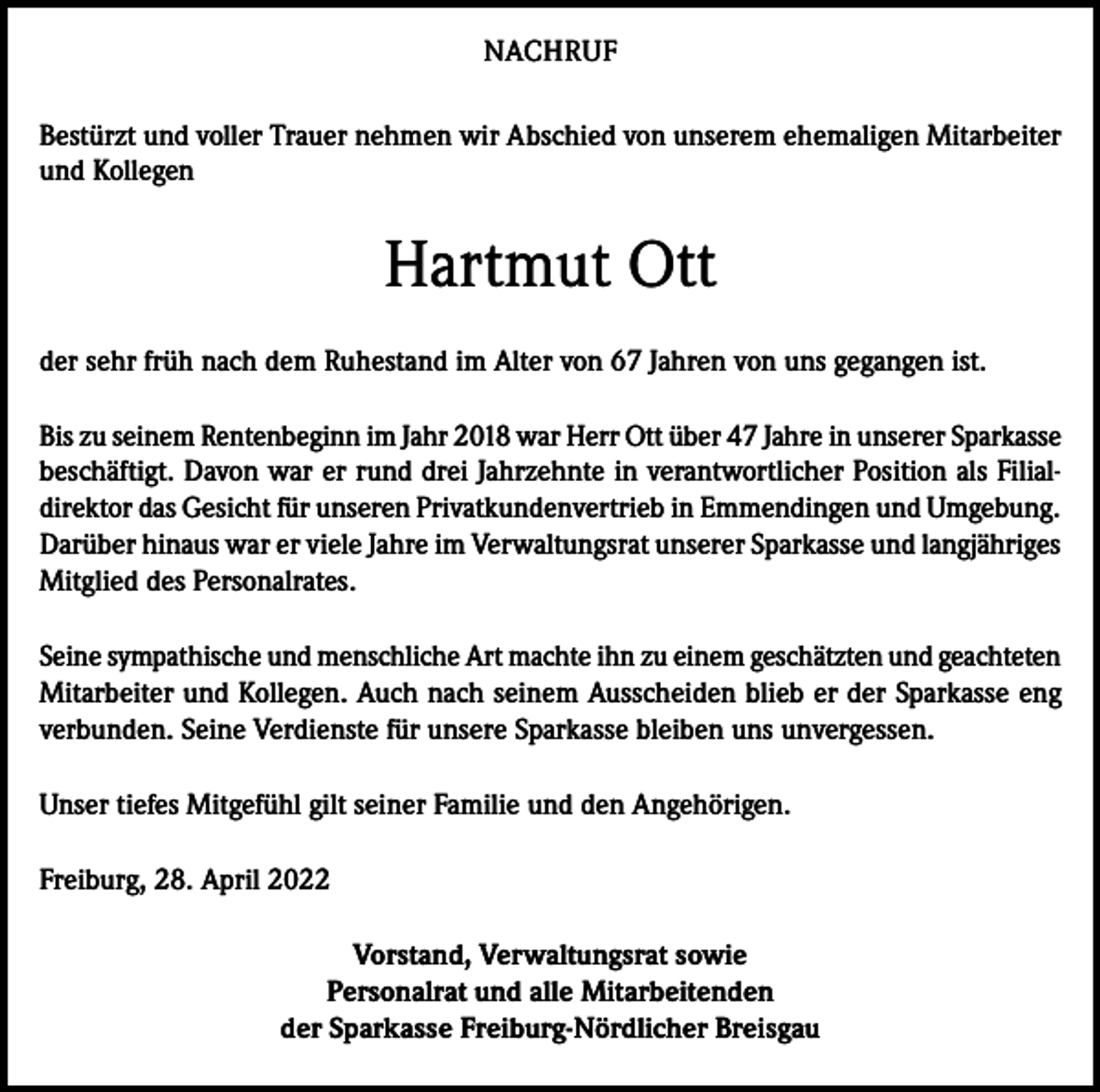 <p>NACHRUF<br />Bestürzt und voller Trauer nehmen wir Abschied von unserem ehemaligen Mitarbeiter<br />und Kollegen</p><p>Hartmut Ott<br />der sehr früh nach dem Ruhestand im Alter von 67 Jahren von uns gegangen ist.<br />Bis zu seinem Rentenbeginn im Jahr 2018 war Herr Ott über 47 Jahre in unserer Sparkasse<br />beschäftigt. Davon war er rund drei Jahrzehnte in verantwortlicher Position als Filialdirektor das Gesicht für unseren Privatkundenvertrieb in Emmendingen und Umgebung.<br />Darüber hinaus war er viele Jahre im Verwaltungsrat unserer Sparkasse und langjähriges<br />Mitglied des Personalrates.<br />Seine sympathische und menschliche Art machte ihn zu einem geschätzten und geachteten<br />Mitarbeiter und Kollegen. Auch nach seinem Ausscheiden blieb er der Sparkasse eng<br />verbunden. Seine Verdienste für unsere Sparkasse bleiben uns unvergessen.<br />Unser tiefes Mitgefühl gilt seiner Familie und den Angehörigen.<br />Freiburg, 28. April 2022<br />Vorstand, Verwaltungsrat sowie<br />Personalrat und alle Mitarbeitenden<br />der Sparkasse Freiburg-Nördlicher Breisgau</p>