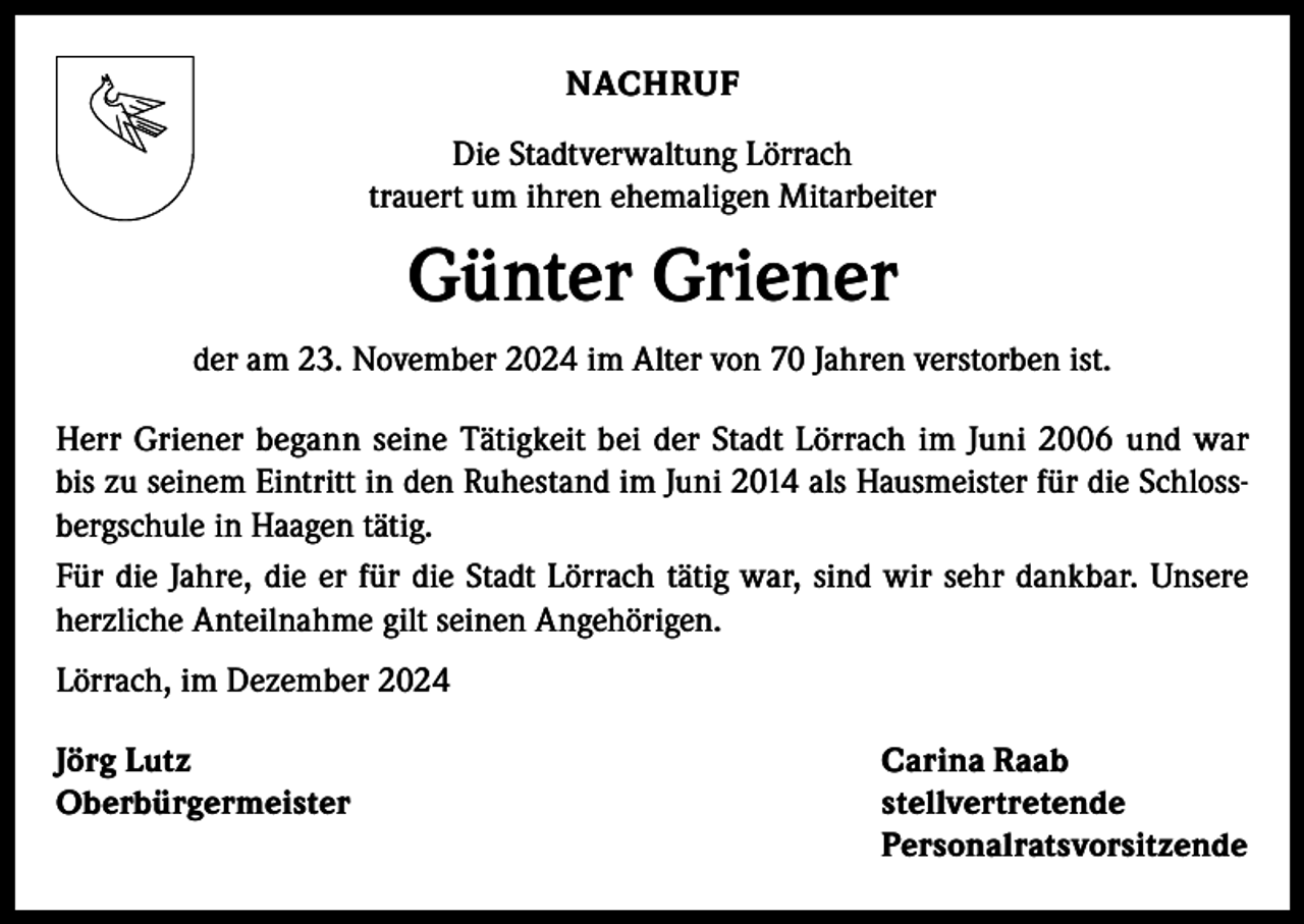 <p>NACHRUF<br />Die Stadtverwaltung Lörrach<br />trauert um ihren ehemaligen Mitarbeiter</p><p>Günter Griener<br />der am 23. November 2024 im Alter von 70 Jahren verstorben ist.<br />Herr Griener begann seine Tätigkeit bei der Stadt Lörrach im Juni 2006 und war<br />bis zu seinem Eintritt in den Ruhestand im Juni 2014 als Hausmeister für die Schlossbergschule in Haagen tätig.<br />Für die Jahre, die er für die Stadt Lörrach tätig war, sind wir sehr dankbar. Unsere<br />herzliche Anteilnahme gilt seinen Angehörigen.<br />Lörrach, im Dezember 2024<br />Jörg Lutz<br />Carina Raab<br />Oberbürgermeister stellvertretende<br />Personalratsvorsitzende</p>
