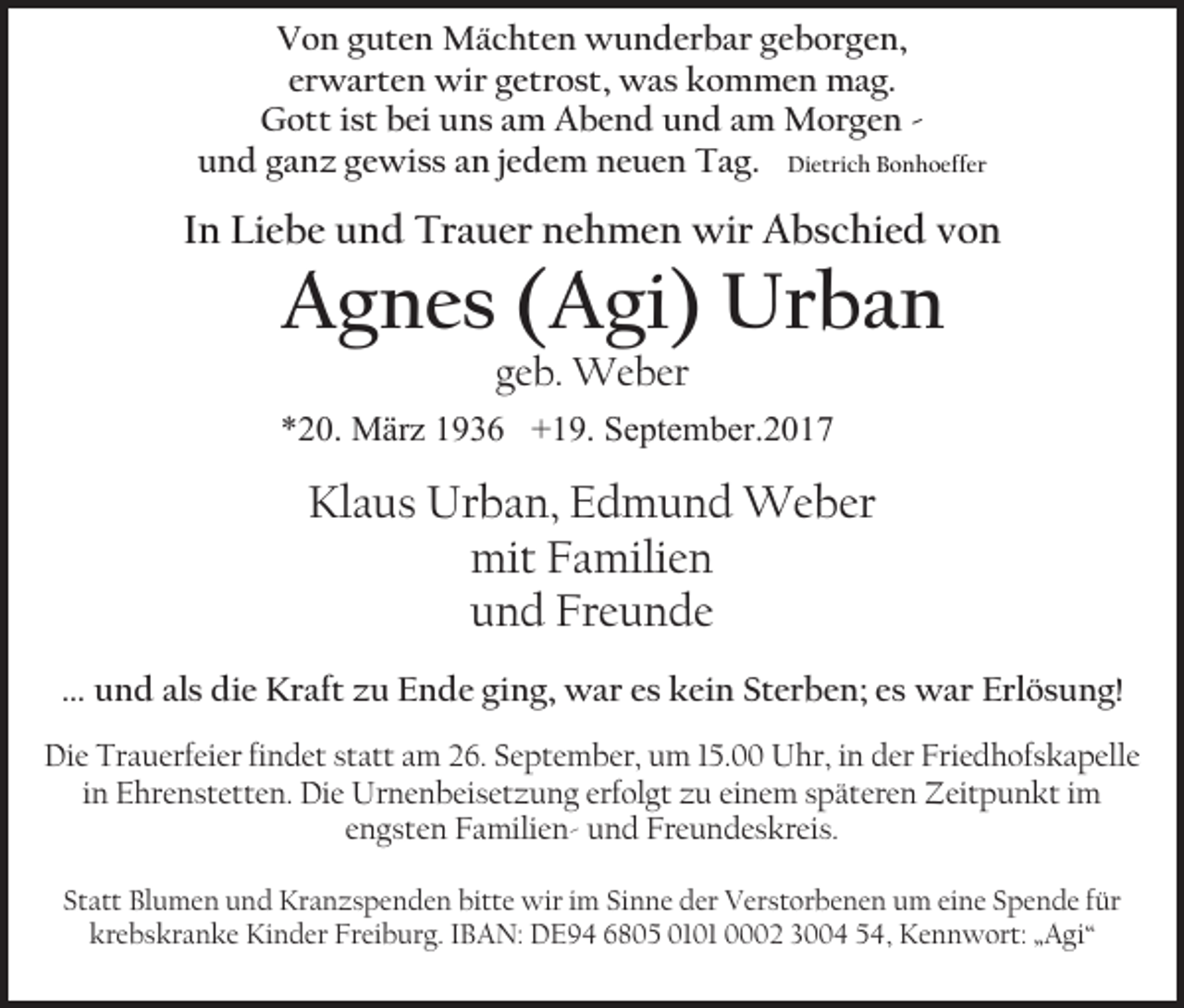 <p>Von guten Mächten wunderbar geborgen,<br />erwarten wir getrost, was kommen mag.<br />Gott ist bei uns am Abend und am Morgen und ganz gewiss an jedem neuen Tag. Dietrich Bonhoeffer</p><p>In Liebe und Trauer nehmen wir Abschied von</p><p>Agnes (Agi) Urban<br />geb. Weber<br />*20. März 1936 +19. September.2017</p><p>Klaus Urban, Edmund Weber<br />mit Familien<br />und Freunde<br />… und als die Kraft zu Ende ging, war es kein Sterben; es war Erlösung!<br />Die Trauerfeier findet statt am 26. September, um 15.00 Uhr, in der Friedhofskapelle<br />in Ehrenstetten. Die Urnenbeisetzung erfolgt zu einem späteren Zeitpunkt im<br />engsten Familien- und Freundeskreis.<br />Statt Blumen und Kranzspenden bitte wir im Sinne der Verstorbenen um eine Spende für<br />krebskranke Kinder Freiburg. IBAN: DE94 6805 0101 0002 3004 54, Kennwort: „Agi“</p>