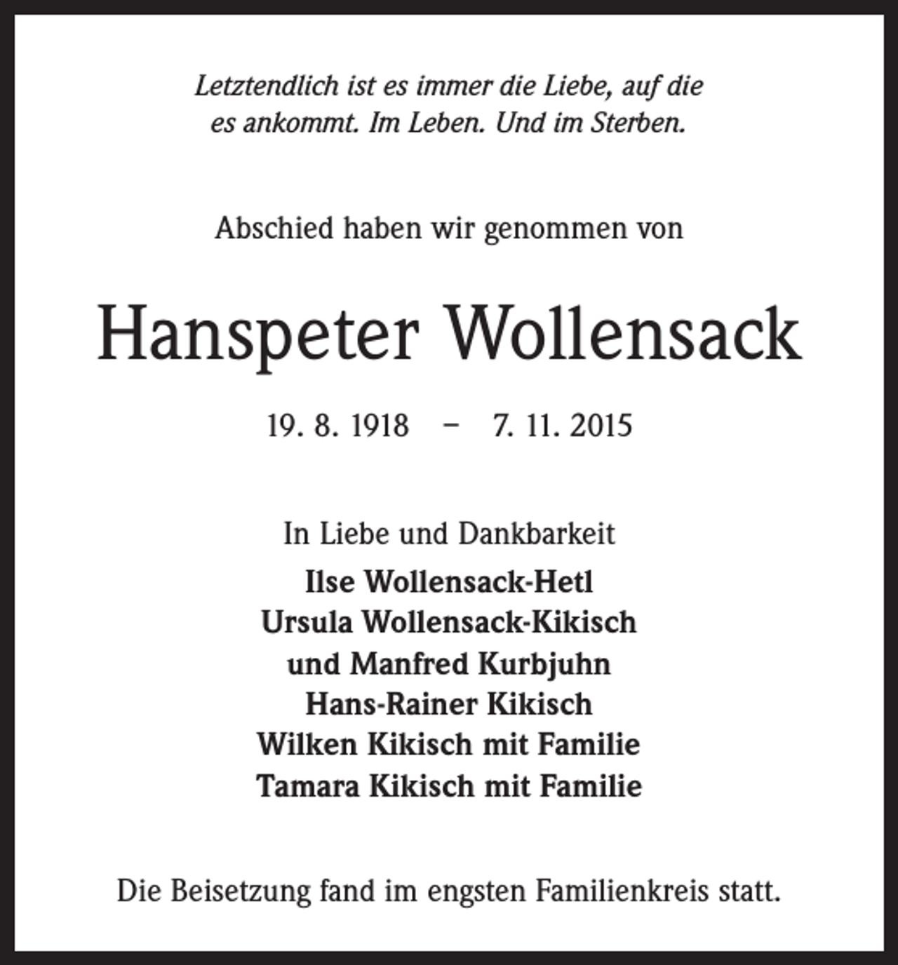 <p>Letztendlich ist es immer die Liebe, auf die<br />es ankommt. Im Leben. Und im Sterben.</p><p>Abschied haben wir genommen von</p><p>Hanspeter Wollensack<br />19. 8. 1918 – 7. 11. 2015<br />In Liebe und Dankbarkeit<br />Ilse Wollensack-Hetl<br />Ursula Wollensack-Kikisch<br />und Manfred Kurbjuhn<br />Hans-Rainer Kikisch<br />Wilken Kikisch mit Familie<br />Tamara Kikisch mit Familie<br />Die Beisetzung fand im engsten Familienkreis statt.</p>