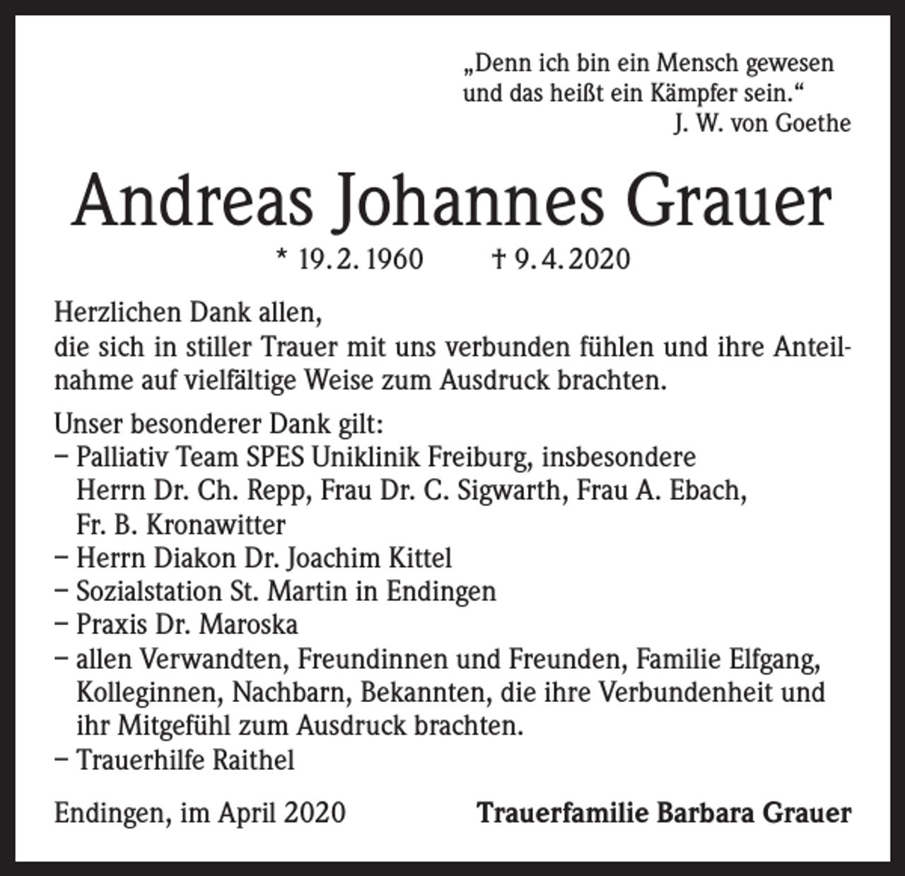 <p>„Denn ich bin ein Mensch gewesen<br />und das heißt ein Kämpfer sein.“</p><p>J. W. von Goethe</p><p>Andreas Johannes Grauer<br />* 19. 2. 1960</p><p>† 9. 4. 2020</p><p>Herzlichen Dank allen,<br />die sich in stiller Trauer mit uns verbunden fühlen und ihre Anteilnahme auf vielfältige Weise zum Ausdruck brachten.<br />Unser besonderer Dank gilt:<br />– Palliativ Team SPES Uniklinik Freiburg, insbesondere<br />Herrn Dr. Ch. Repp, Frau Dr. C. Sigwarth, Frau A. Ebach,<br />Fr. B. Kronawitter<br />– Herrn Diakon Dr. Joachim Kittel<br />– Sozialstation St. Martin in Endingen<br />– Praxis Dr. Maroska<br />– allen Verwandten, Freundinnen und Freunden, Familie Elfgang,<br />­Kolleginnen, Nachbarn, Bekannten, die ihre Verbundenheit und<br />ihr Mitgefühl zum Ausdruck brachten.<br />– Trauerhilfe Raithel<br />Endingen, im April 2020</p><p>Trauerfamilie Barbara Grauer</p>
