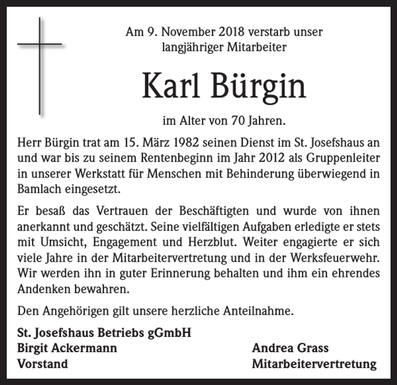 <p>Am 9. November 2018 verstarb unser<br />langjähriger Mitarbeiter</p><p>Karl Bürgin<br />im Alter von 70 Jahren.<br />Herr Bürgin trat am 15. März 1982 seinen Dienst im St. Josefshaus an<br />und war bis zu seinem Rentenbeginn im Jahr 2012 als Gruppenleiter<br />in unserer Werkstatt für Menschen mit Behinderung überwiegend in<br />Bamlach eingesetzt.<br />Er besaß das Vertrauen der Beschäftigten und wurde von ihnen<br />anerkannt und geschätzt. Seine vielfältigen Aufgaben erledigte er stets<br />mit Umsicht, Engagement und Herzblut. Weiter engagierte er sich<br />viele Jahre in der Mitarbeitervertretung und in der Werksfeuerwehr.<br />Wir werden ihn in guter Erinnerung behalten und ihm ein ehrendes<br />Andenken bewahren.<br />Den Angehörigen gilt unsere herzliche Anteilnahme.<br />St. Josefshaus Betriebs gGmbH<br />Birgit Ackermann<br />Vorstand</p><p>Andrea Grass<br />Mitarbeitervertretung</p>