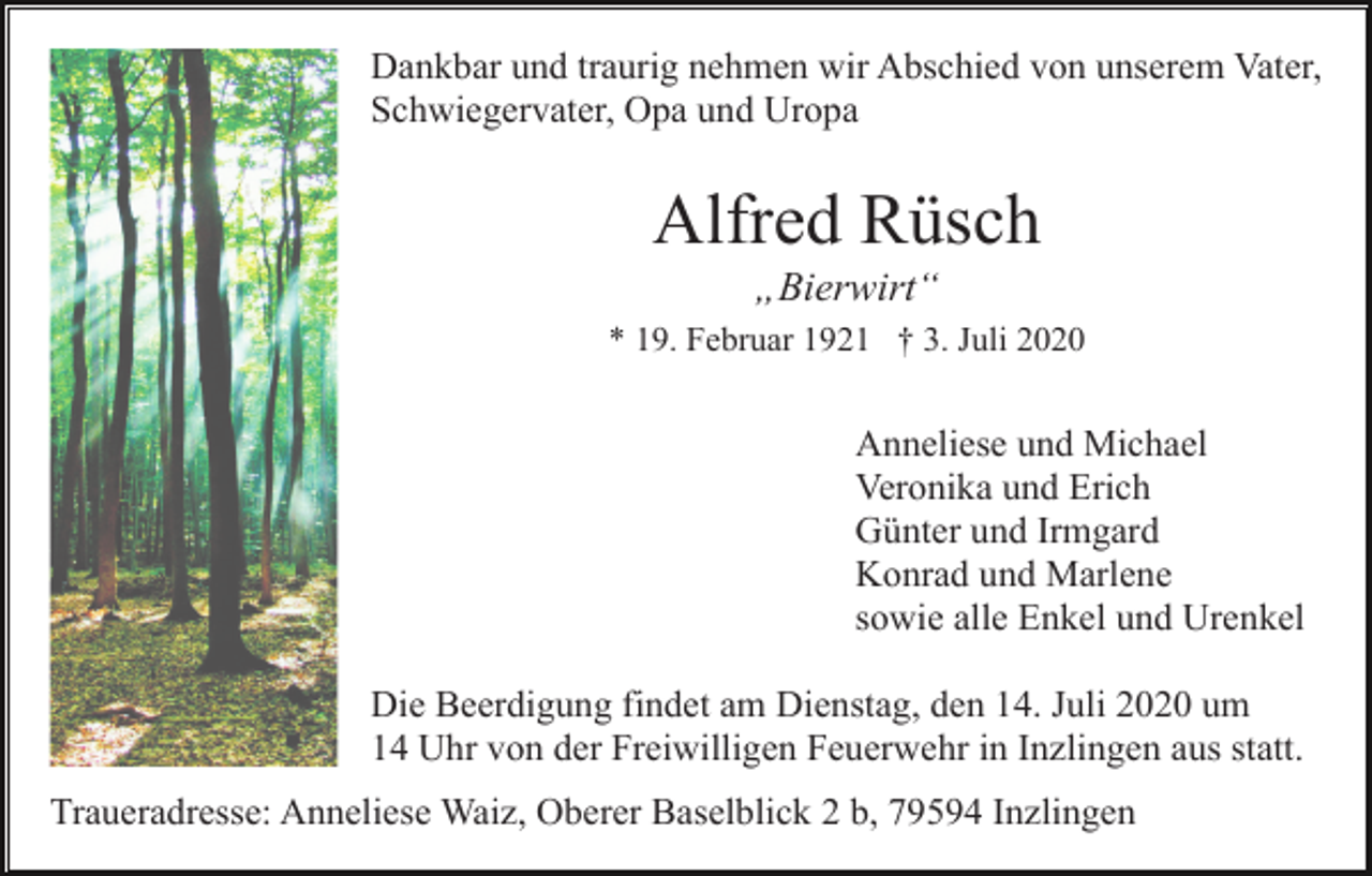 <p>Dankbar und traurig nehmen wir Abschied von unserem Vater,<br />Schwiegervater, Opa und Uropa</p><p>Alfred Rüsch<br />„Bierwirt“<br />* 19. Februar 1921 † 3. Juli 2020</p><p>Anneliese und Michael<br />Veronika und Erich<br />Günter und Irmgard<br />Konrad und Marlene<br />sowie alle Enkel und Urenkel<br />Die Beerdigung findet am Dienstag, den 14. Juli 2020 um<br />14 Uhr von der Freiwilligen Feuerwehr in Inzlingen aus statt.<br />Traueradresse: Anneliese Waiz, Oberer Baselblick 2 b, 79594 Inzlingen</p>
