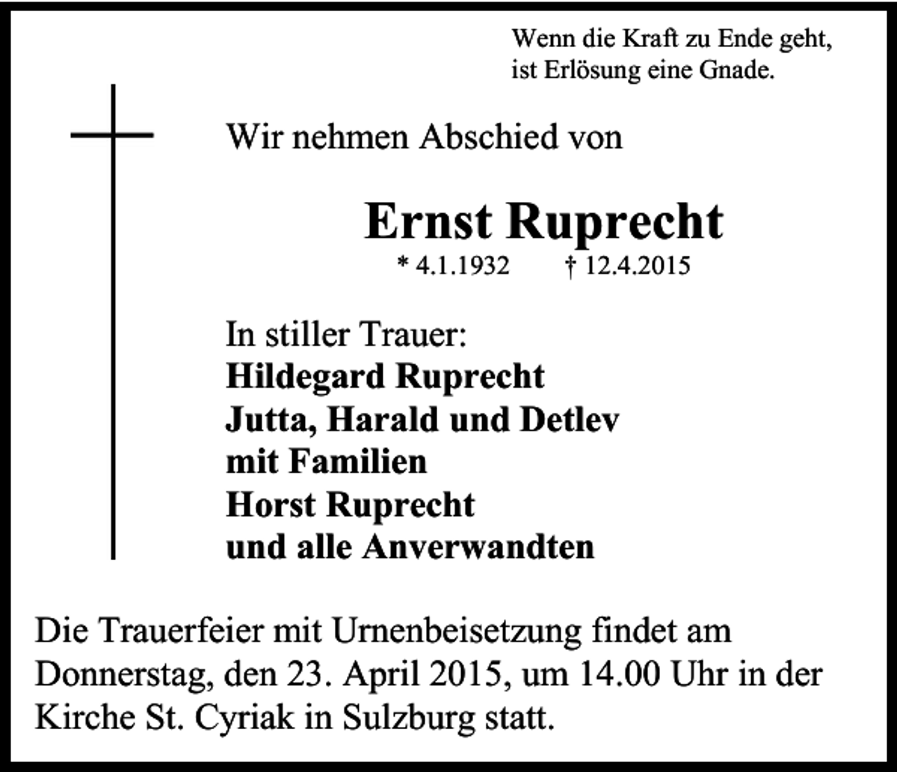 <p>Wenn die Kraft zu Ende geht,<br />ist Erlösung eine Gnade.</p><p>Wir nehmen Abschied von</p><p>Ernst Ruprecht<br />* 4.1.1932</p><p>† 12.4.2015</p><p>In stiller Trauer:<br />Hildegard Ruprecht<br />Jutta, Harald und Detlev<br />mit Familien<br />Horst Ruprecht<br />und alle Anverwandten<br />Die Trauerfeier mit Urnenbeisetzung findet am<br />Donnerstag, den 23. April 2015, um 14.00 Uhr in der<br />Kirche St. Cyriak in Sulzburg statt.</p>