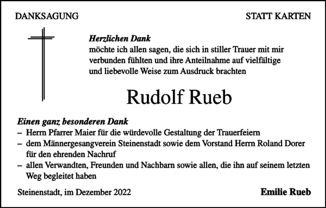 <p>DANKSAGUNG</p><p>STATT KARTEN<br />Herzlichen Dank<br />möchte ich allen sagen, die sich in stiller Trauer mit mir<br />verbunden fühlten und ihre Anteilnahme auf vielfältige<br />und liebevolle Weise zum Ausdruck brachten</p><p>Rudolf Rueb<br />Einen ganz besonderen Dank<br />– Herrn Pfarrer Maier für die würdevolle Gestaltung der Trauerfeiern<br />– dem Männergesangverein Steinenstadt sowie dem Vorstand Herrn Roland Dorer<br />für den ehrenden Nachruf<br />– allen Verwandten, Freunden und Nachbarn sowie allen, die ihn auf seinem letzten<br />Weg begleitet haben<br />Steinenstadt, im Dezember 2022</p><p>Emilie Rueb</p>