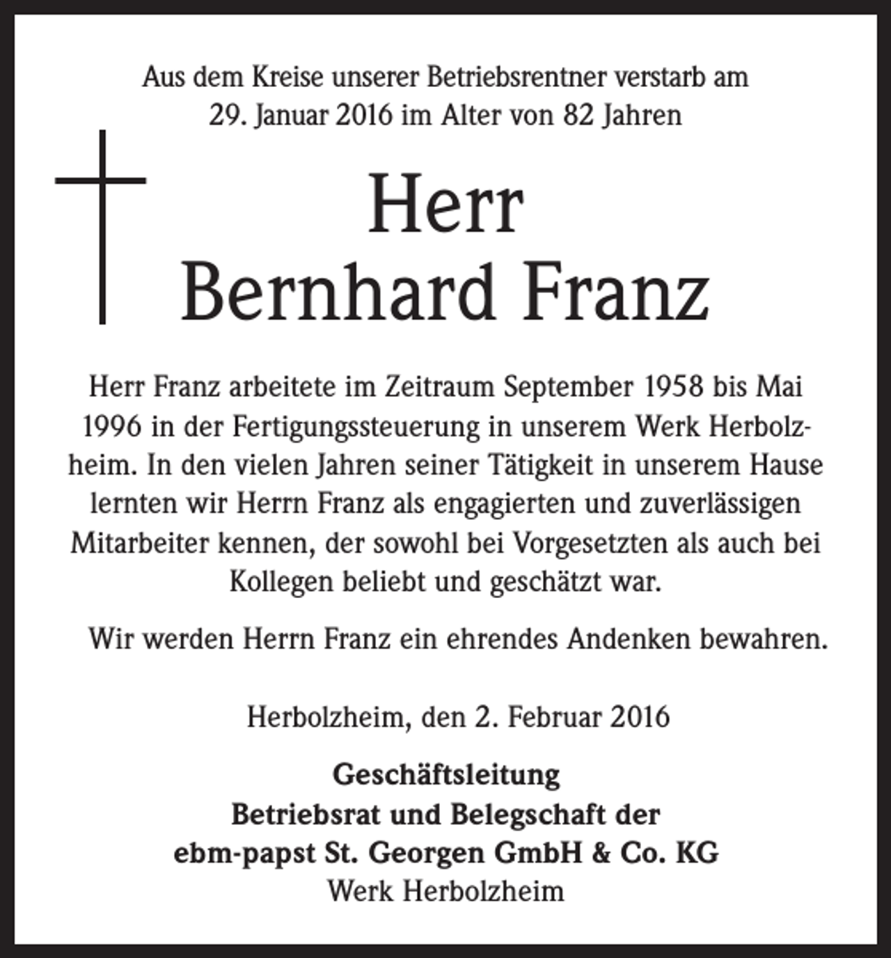 <p>Aus dem Kreise unserer Betriebsrentner verstarb am<br />29. Januar 2016 im Alter von 82 Jahren</p><p>Herr<br />Bernhard Franz<br />Herr Franz arbeitete im Zeitraum September 1958 bis Mai<br />1996 in der Fertigungssteuerung in unserem Werk Herbolzheim. In den vielen Jahren seiner Tätigkeit in unserem Hause<br />lernten wir Herrn Franz als engagierten und zuverlässigen<br />Mitarbeiter kennen, der sowohl bei Vorgesetzten als auch bei<br />Kollegen beliebt und geschätzt war.<br />Wir werden Herrn Franz ein ehrendes Andenken bewahren.<br />Herbolzheim, den 2. Februar 2016<br />Geschäftsleitung<br />Betriebsrat und Belegschaft der<br />ebm-papst St. Georgen GmbH &amp; Co. KG<br />Werk Herbolzheim</p>