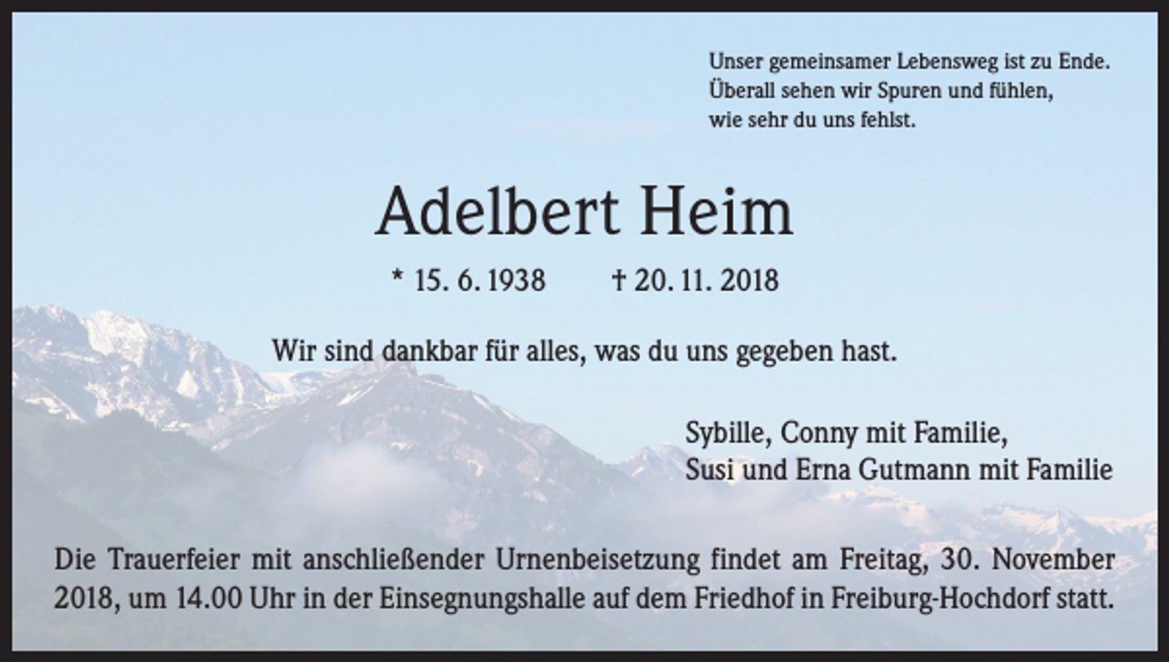<p>Unser gemeinsamer Lebensweg ist zu Ende.<br />Überall sehen wir Spuren und fühlen,<br />wie sehr du uns fehlst.</p><p>Adelbert Heim<br />* 15. 6. 1938 † 20. 11. 2018<br />Wir sind dankbar für alles, was du uns gegeben hast.</p><p>Sybille, Conny mit Familie,<br />Susi und Erna Gutmann mit Familie</p><p>Die Trauerfeier mit anschließender Urnenbeisetzung findet am Freitag, 30. November<br />2018, um 14.00 Uhr in der Einsegnungshalle auf dem Friedhof in Freiburg-Hochdorf statt.</p>