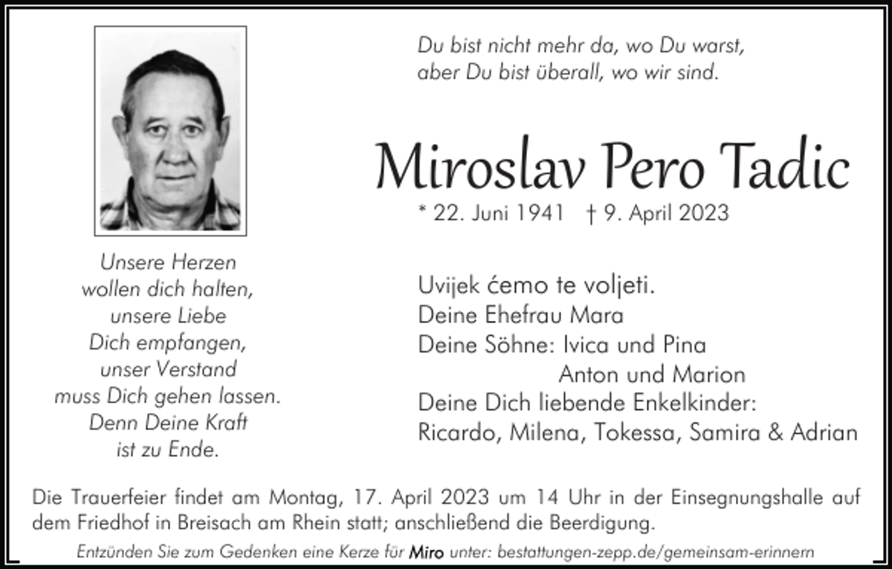 <p>Du bist nicht mehr da, wo Du warst,<br />aber Du bist überall, wo wir sind.</p><p>Miroslav Pero Tadic<br />* 22. Juni 1941 † 9. April 2023</p><p>Unsere Herzen<br />wollen dich halten,<br />unsere Liebe<br />Dich empfangen,<br />unser Verstand<br />muss Dich gehen lassen.<br />Denn Deine Kraft<br />ist zu Ende.</p><p>Uvijek ćemo te voljeti.<br />Deine Ehefrau Mara<br />Deine Söhne: Ivica und Pina<br />Anton und Marion<br />Deine Dich liebende Enkelkinder:<br />Ricardo, Milena, Tokessa, Samira &amp; Adrian</p><p>Die Trauerfeier findet am Montag, 17. April 2023 um 14 Uhr in der Einsegnungshalle auf<br />dem Friedhof in Breisach am Rhein statt; anschließend die Beerdigung.<br />Entzünden Sie zum Gedenken eine Kerze für</p><p>unter: bestattungen-zepp.de/gemeinsam-erinnern</p>