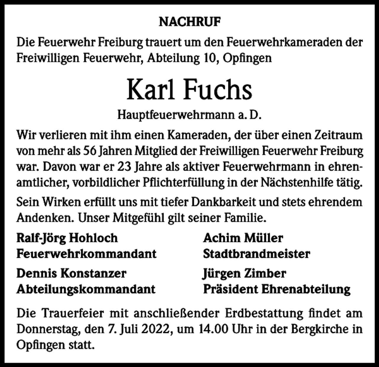 <p>NACHRUF<br />Die Feuerwehr Freiburg trauert um den Feuerwehrkameraden der<br />Freiwilligen Feuerwehr, Abteilung 10, Opfingen</p><p>Karl Fuchs</p><p>Hauptfeuerwehrmann a. D.<br />Wir verlieren mit ihm einen Kameraden, der über einen Zeitraum<br />von mehr als 56 Jahren Mitglied der Freiwilligen Feuerwehr Freiburg<br />war. Davon war er 23 Jahre als aktiver Feuerwehrmann in ehrenamtlicher, vorbildlicher Pflichterfüllung in der Nächstenhilfe tätig.<br />Sein Wirken erfüllt uns mit tiefer Dankbarkeit und stets ehrendem<br />Andenken. Unser Mitgefühl gilt seiner Familie.<br />Ralf-Jörg Hohloch<br />Achim Müller<br />Feuerwehrkommandant<br />Stadtbrandmeister<br />Dennis Konstanzer<br />Jürgen Zimber<br />Abteilungskommandant<br />Präsident Ehrenabteilung<br />Die Trauerfeier mit anschließender Erdbestattung findet am<br />Donnerstag, den 7. Juli 2022, um 14.00 Uhr in der Bergkirche in<br />Opfingen statt.</p>
