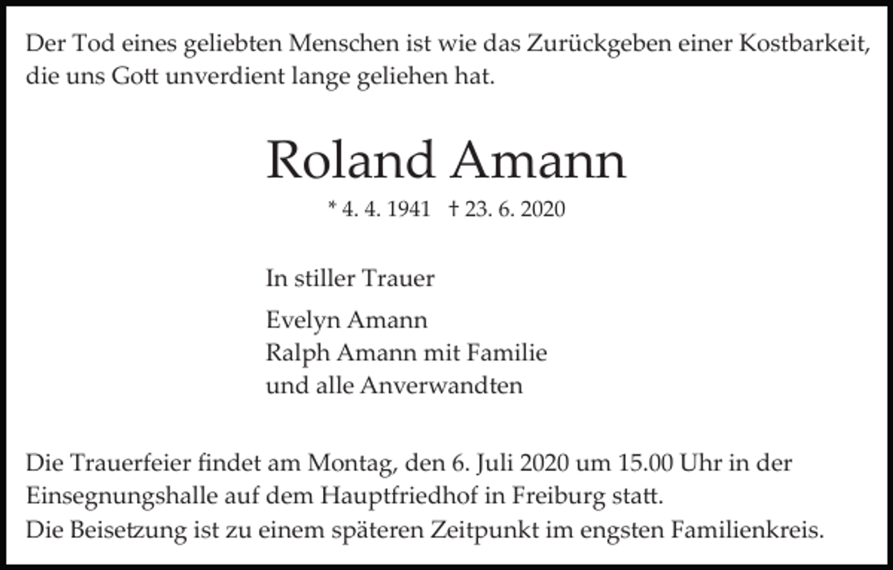 <p>Der Tod eines geliebten Menschen ist wie das Zurückgeben einer Kostbarkeit,<br />die uns Go� unverdient lange geliehen hat.</p><p>Roland Amann<br />* 4. 4. 1941 † 23. 6. 2020</p><p>In stiller Trauer<br />Evelyn Amann<br />Ralph Amann mit Familie<br />und alle Anverwandten<br />Die Trauerfeier ﬁndet am Montag, den 6. Juli 2020 um 15.00 Uhr in der<br />Einsegnungshalle auf dem Hauptfriedhof in Freiburg sta�.<br />Die Beise�ung ist zu einem späteren Zeitpunkt im engsten Familienkreis.</p>