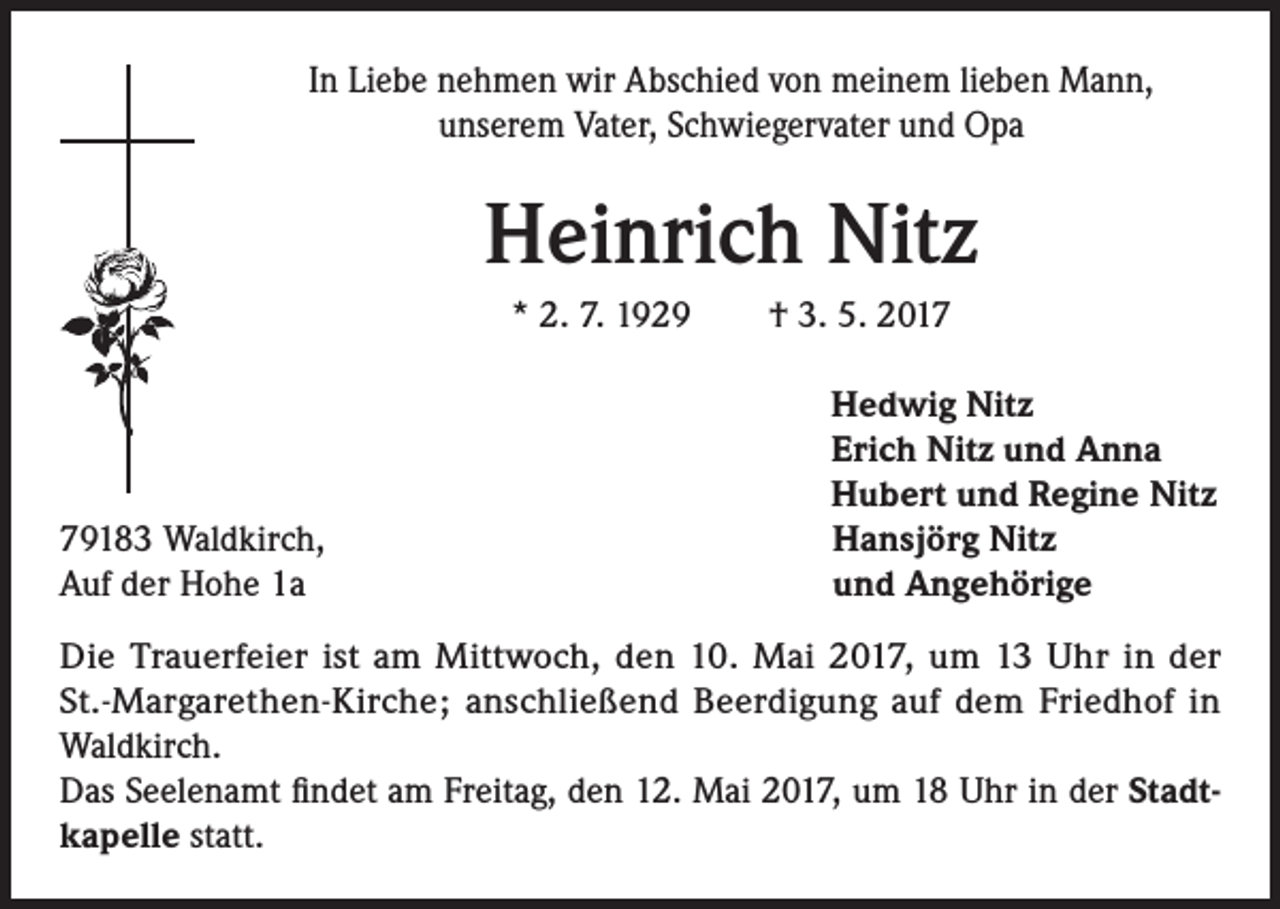 <p>In Liebe nehmen wir Abschied von meinem lieben Mann,<br />unserem Vater, Schwiegervater und Opa</p><p>Heinrich Nitz<br />* 2. 7. 1929 † 3. 5. 2019183 Waldkirch,<br />Auf der Hohe 1a</p><p>Hedwig Nitz<br />Erich Nitz und Anna<br />Hubert und Regine Nitz<br />Hansjörg Nitz<br />und Angehörige</p><p>Die Trauerfeier ist am Mittwoch, den 10. Mai 2017, um 13 Uhr in der<br />St.-Margarethen-Kirche; anschließend Beerdigung auf dem Friedhof in<br />Waldkirch.<br />Das Seelenamt findet am Freitag, den 12. Mai 2017, um 18 Uhr in der Stadtkapelle statt.</p>