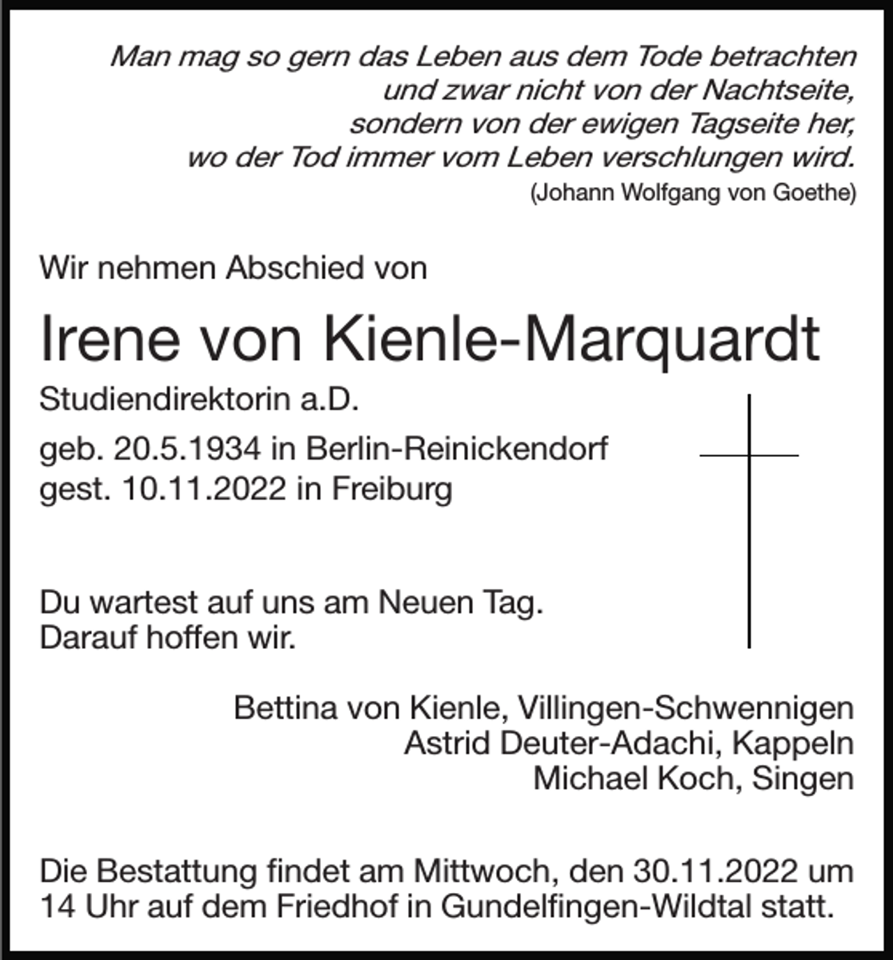 <p>Man mag so gern das Leben aus dem Tode betrachten<br />und zwar nicht von der Nachtseite,<br />sondern von der ewigen Tagseite her,<br />wo der Tod immer vom Leben verschlungen wird.<br />(Johann Wolfgang von Goethe)</p><p>Wir nehmen Abschied von</p><p>Irene von Kienle-Marquardt<br />Studiendirektorin a.D.<br />geb. 20.5.1934 in Berlin-Reinickendorf<br />gest. 10.11.2022 in Freiburg<br />Du wartest auf uns am Neuen Tag.<br />Darauf hoffen wir.<br />Bettina von Kienle, Villingen-Schwennigen<br />Astrid Deuter-Adachi, Kappeln<br />Michael Koch, Singen<br />Die Bestattung ﬁndet am Mittwoch, den 30.11.2022 um<br />14 Uhr auf dem Friedhof in Gundelﬁngen-Wildtal statt.</p>