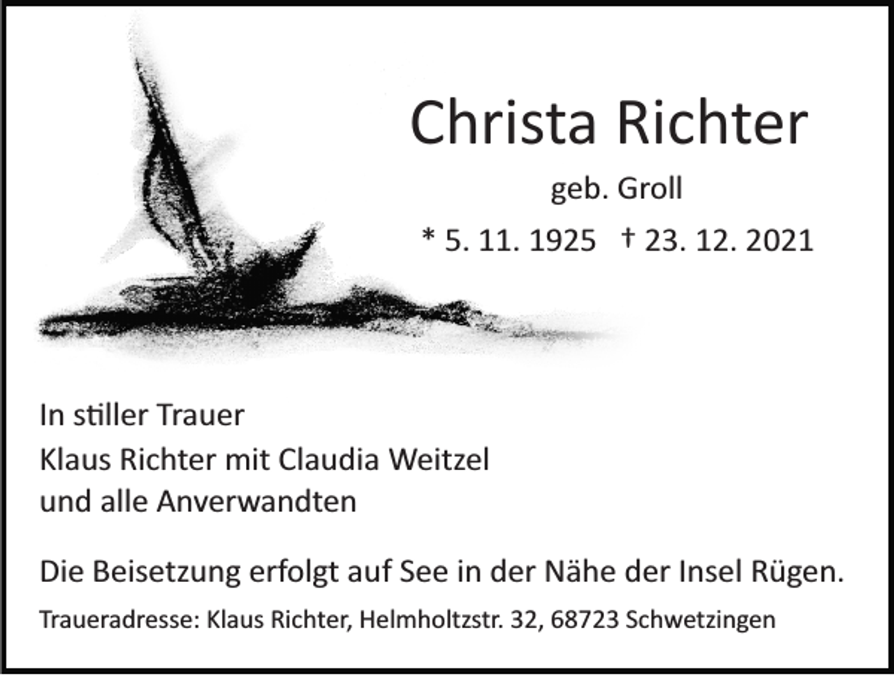 <p>Christa Richter<br />geb. Groll<br />* 5. 11. 1925 † 23. 12. 2021</p><p>In stiller Trauer<br />Klaus Richter mit Claudia Weitzel<br />und alle Anverwandten<br />Die Beisetzung erfolgt auf See in der Nähe der Insel Rügen.<br />Traueradresse: Klaus Richter, Helmholtzstr. 32, 68723 Schwetzingen</p>