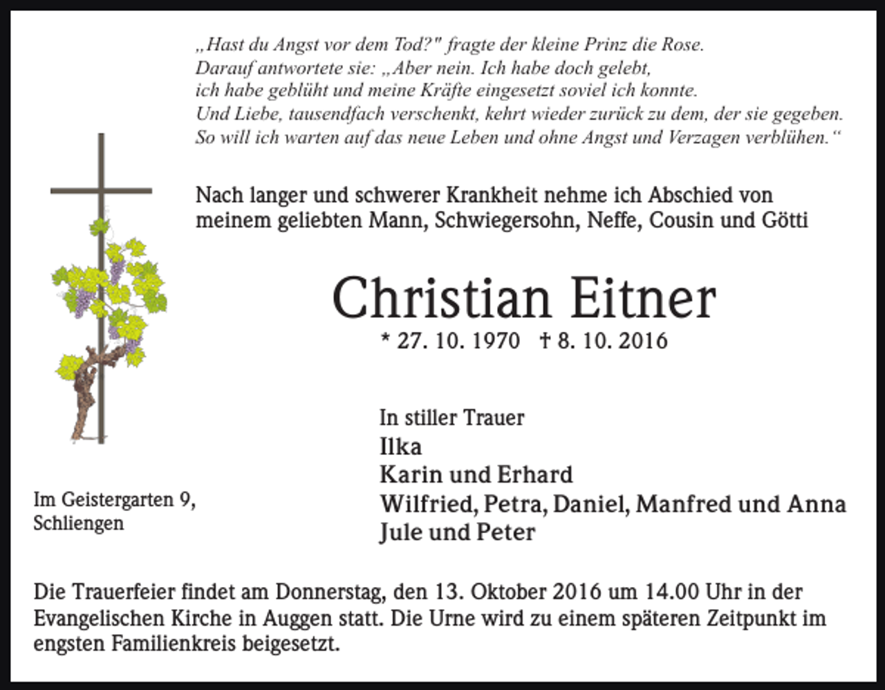 <p>„Hast du Angst vor dem Tod?" fragte der kleine Prinz die Rose.<br />Darauf antwortete sie: „Aber nein. Ich habe doch gelebt,<br />ich habe geblüht und meine Kräfte eingesetzt soviel ich konnte.<br />Und Liebe, tausendfach verschenkt, kehrt wieder zurück zu dem, der sie gegeben.<br />So will ich warten auf das neue Leben und ohne Angst und Verzagen verblühen.“</p><p>Nach langer und schwerer Krankheit nehme ich Abschied von<br />meinem geliebten Mann, Schwiegersohn, Neffe, Cousin und Götti</p><p>Christian Eitner<br />* 27. 10. 1970 † 8. 10. 2016</p><p>Im Geistergarten 9,<br />Schliengen</p><p>In stiller Trauer<br />Ilka<br />Karin und Erhard<br />Wilfried, Petra, Daniel, Manfred und Anna<br />Jule und Peter</p><p>Die Trauerfeier findet am Donnerstag, den 13. Oktober 2016 um 14.00 Uhr in der<br />Evangelischen Kirche in Auggen statt. Die Urne wird zu einem späteren Zeitpunkt im<br />engsten Familienkreis beigesetzt.</p>