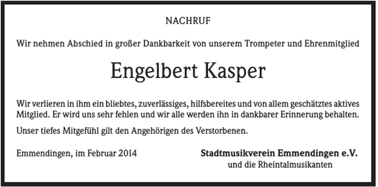 <p>NACHRUF<br />Wir nehmen Abschied in großer Dankbarkeit von unserem Trompeter und Ehrenmitglied</p><p>Engelbert Kasper<br />Wir verlieren in ihm ein bliebtes, zuverlässiges, hilfsbereites und von allem geschätztes aktives<br />Mitglied. Er wird uns sehr fehlen und wir alle werden ihn in dankbarer Erinnerung behalten.<br />Unser tiefes Mitgefühl gilt den Angehörigen des Verstorbenen.<br />Emmendingen, im Februar 2014</p><p>Stadtmusikverein Emmendingen e.V.<br />und die Rheintalmusikanten</p>