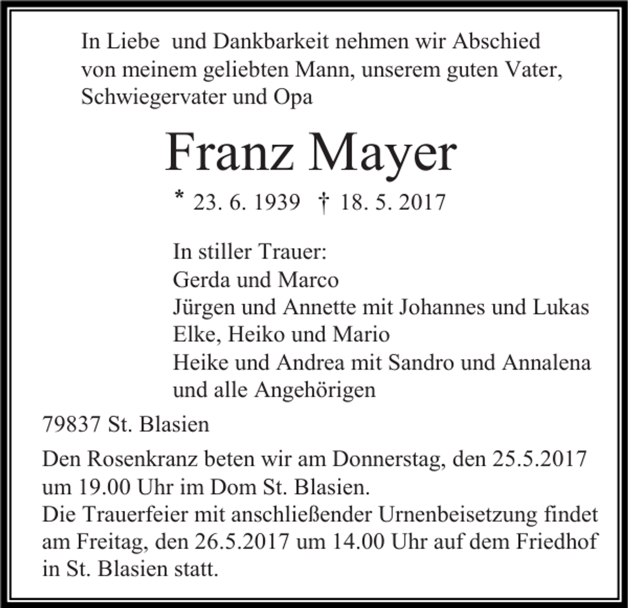 <p>In Liebe und Dankbarkeit nehmen wir Abschied<br />von meinem geliebten Mann, unserem guten Vater,<br />Schwiegervater und Opa</p><p>Franz Mayer<br />* 23. 6. 1939 † 18. 5. 2017<br />In stiller Trauer:<br />Gerda und Marco<br />Jürgen und Annette mit Johannes und Lukas<br />Elke, Heiko und Mario<br />Heike und Andrea mit Sandro und Annalena<br />und alle Angehörigen<br />79837 St. Blasien<br />Den Rosenkranz beten wir am Donnerstag, den 25.5.2017<br />um 19.00 Uhr im Dom St. Blasien.<br />Die Trauerfeier mit anschließender Urnenbeisetzung findet<br />am Freitag, den 26.5.2017 um 14.00 Uhr auf dem Friedhof<br />in St. Blasien statt.</p>