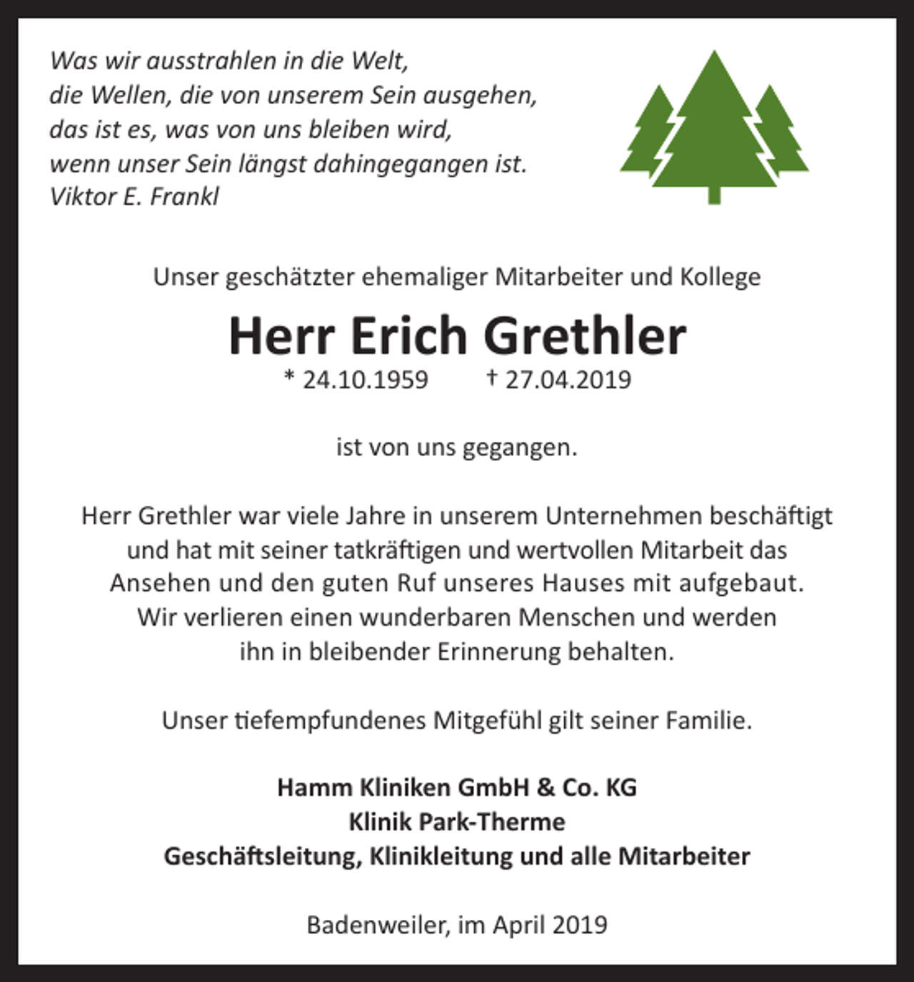 <p>Was wir ausstrahlen in die Welt,<br />die Wellen, die von unserem Sein ausgehen,<br />das ist es, was von uns bleiben wird,<br />wenn unser Sein längst dahingegangen ist.<br />Viktor E. Frankl<br />Unser geschätzter ehemaliger Mitarbeiter und Kollege</p><p>Herr Erich Grethler<br />* 24.10.1959</p><p>† 27.04.2019</p><p>ist von uns gegangen.<br />Herr Grethler war viele Jahre in unserem Unternehmen beschäftigt<br />und hat mit seiner tatkräftigen und wertvollen Mitarbeit das<br />Ansehen und den guten Ruf unseres Hauses mit aufgebaut.<br />Wir verlieren einen wunderbaren Menschen und werden<br />ihn in bleibender Erinnerung behalten.<br />Unser tiefempfundenes Mitgefühl gilt seiner Familie.<br />Hamm Kliniken GmbH &amp; Co. KG<br />Klinik Park-Therme<br />Geschäftsleitung, Klinikleitung und alle Mitarbeiter<br />Badenweiler, im April 2019</p>
