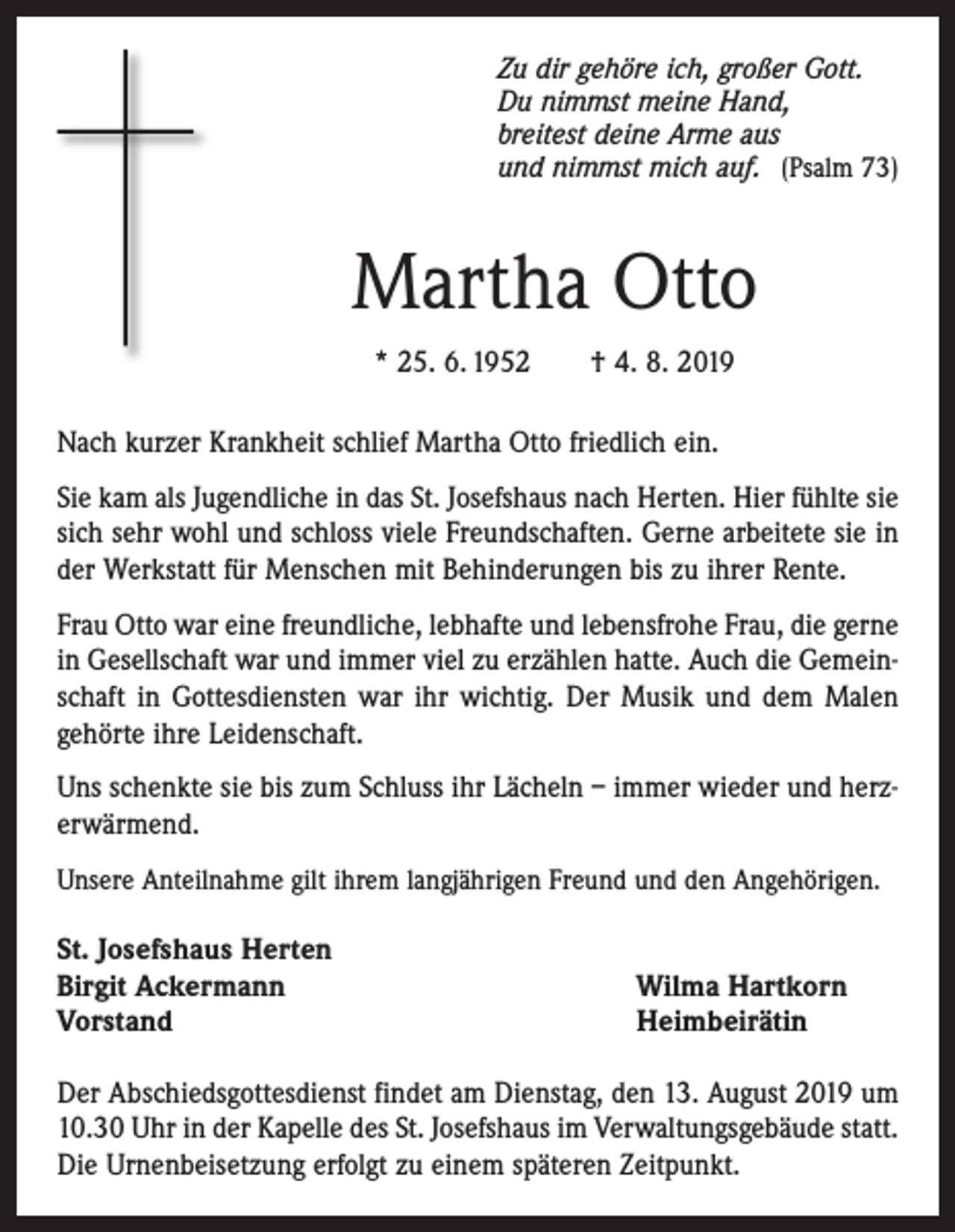 <p>Zu dir gehöre ich, großer Gott.<br />Du nimmst meine Hand,<br />breitest deine Arme aus<br />und nimmst mich auf. (Psalm 73)</p><p>Martha Otto<br />* 25. 6. 1952 † 4. 8. 2019<br />Nach kurzer Krankheit schlief Martha Otto friedlich ein.<br />Sie kam als Jugendliche in das St. Josefshaus nach Herten. Hier ­fühlte sie<br />sich sehr wohl und schloss viele Freundschaften. Gerne arbeitete sie in<br />der Werkstatt für Menschen mit Behinderungen bis zu ihrer Rente.<br />Frau Otto war eine freundliche, lebhafte und lebensfrohe Frau, die gerne<br />in Gesellschaft war und immer viel zu erzählen hatte. Auch die Gemeinschaft in Gottesdiensten war ihr wichtig. Der Musik und dem Malen<br />gehörte ihre Leidenschaft.<br />Uns schenkte sie bis zum Schluss ihr Lächeln – immer wieder und herzerwärmend.<br />Unsere Anteilnahme gilt ihrem langjährigen Freund und den Angehörigen.</p><p>St. Josefshaus Herten<br />Birgit Ackermann<br />Vorstand</p><p>Wilma Hartkorn<br />Heimbeirätin</p><p>Der Abschiedsgottesdienst findet am Dienstag, den 13. August 2019 um<br />10.30 Uhr in der Kapelle des St. Josefshaus im Verwaltungsgebäude statt.<br />Die Urnenbeisetzung erfolgt zu einem späteren Zeitpunkt.</p>