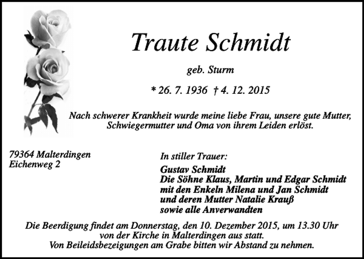 <p>Traute Schmidt<br />geb. Sturm<br />* 26. 7. 1936 † 4. 12. 2015<br />Nach schwerer Krankheit wurde meine liebe Frau, unsere gute Mutter,<br />Schwiegermutter und Oma von ihrem Leiden erlöst.<br />79364 Malterdingen<br />Eichenweg 2</p><p>In stiller Trauer:<br />Gustav Schmidt<br />Die Söhne Klaus, Martin und Edgar Schmidt<br />mit den Enkeln Milena und Jan Schmidt<br />und deren Mutter Natalie Krauß<br />sowie alle Anverwandten</p><p>Die Beerdigung findet am Donnerstag, den 10. Dezember 2015, um 13.30 Uhr<br />von der Kirche in Malterdingen aus statt.<br />Von Beileidsbezeigungen am Grabe bitten wir Abstand zu nehmen.</p>