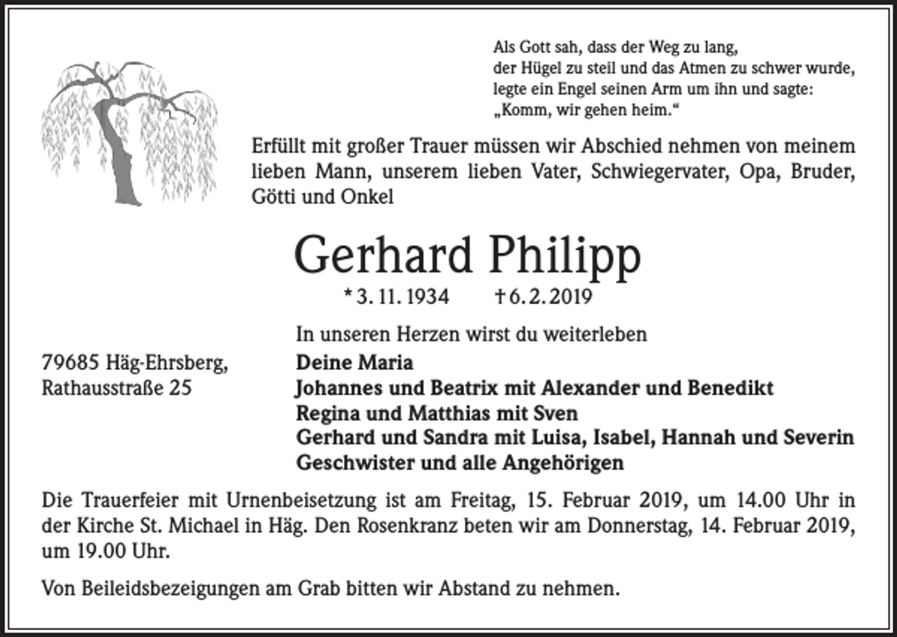 <p>Als Gott sah, dass der Weg zu lang,<br />der Hügel zu steil und das Atmen zu schwer wurde,<br />legte ein Engel seinen Arm um ihn und sagte:<br />„Komm, wir gehen heim.“</p><p>Erfüllt mit großer Trauer müssen wir Abschied nehmen von meinem<br />lieben Mann, unserem lieben Vater, Schwiegervater, Opa, Bruder,<br />Götti und Onkel</p><p>Gerhard Philipp<br />* 3. 11. 1934 † 6. 2. 2019</p><p>79685 Häg-Ehrsberg,<br />Rathausstraße 25</p><p>In unseren Herzen wirst du weiterleben<br />Deine Maria<br />Johannes und Beatrix mit Alexander und Benedikt<br />Regina und Matthias mit Sven<br />Gerhard und Sandra mit Luisa, Isabel, Hannah und Severin<br />Geschwister und alle Angehörigen</p><p>Die Trauerfeier mit Urnenbeisetzung ist am Freitag, 15. Februar 2019, um 14.00 Uhr in<br />der Kirche St. Michael in Häg. Den Rosenkranz beten wir am Donnerstag, 14. Februar 2019,<br />um 19.00 Uhr.<br />Von Beileidsbezeigungen am Grab bitten wir Abstand zu nehmen.</p>