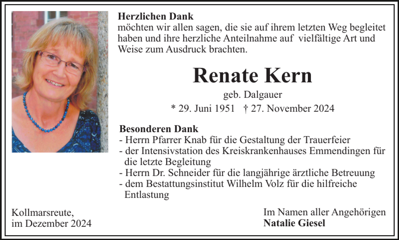 <p>Herzlichen Dank<br />möchten wir allen sagen, die sie auf ihrem letzten Weg begleitet<br />haben und ihre herzliche Anteilnahme auf vielfältige Art und<br />Weise zum Ausdruck brachten.</p><p>Renate Kern<br />geb. Dalgauer<br />* 29. Juni 1951 † 27. November 2024<br />Besonderen Dank<br />- Herrn Pfarrer Knab für die Gestaltung der Trauerfeier<br />- der Intensivstation des Kreiskrankenhauses Emmendingen für<br />die letzte Begleitung<br />- Herrn Dr. Schneider für die langjährige ärztliche Betreuung<br />- dem Bestattungsinstitut Wilhelm Volz für die hilfreiche<br />Entlastung<br />Kollmarsreute,<br />im Dezember 2024</p><p>Im Namen aller Angehörigen<br />Natalie Giesel</p>